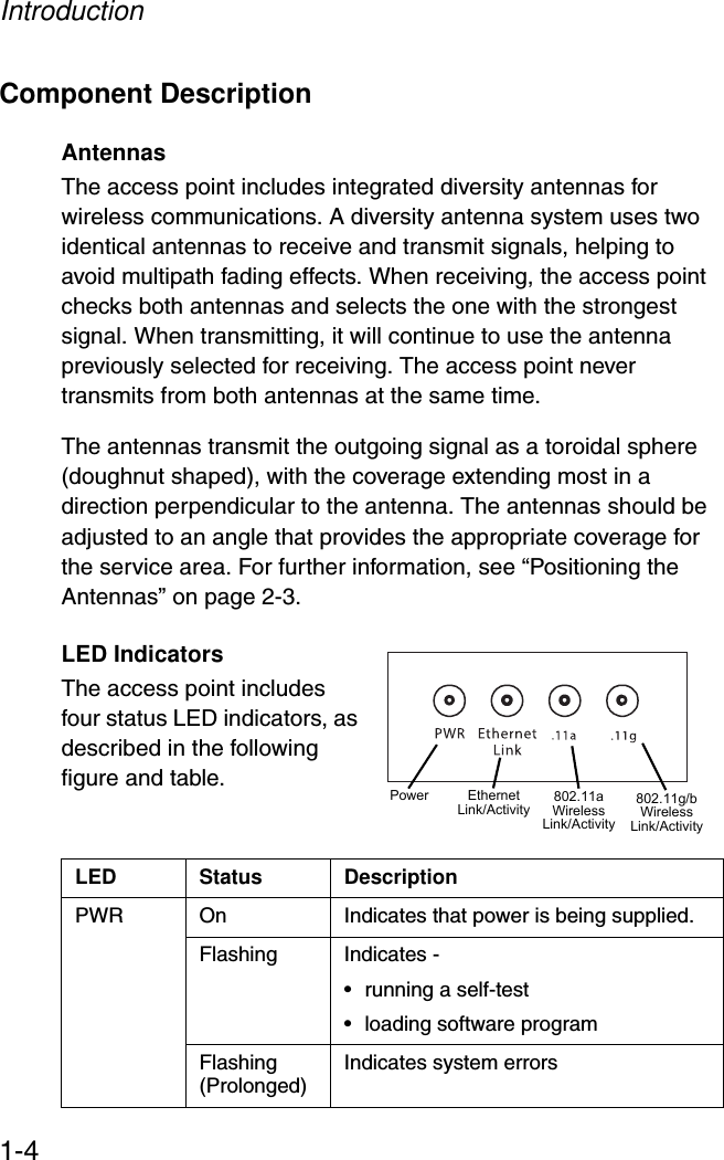 Introduction1-4Component DescriptionAntennasThe access point includes integrated diversity antennas for wireless communications. A diversity antenna system uses two identical antennas to receive and transmit signals, helping to avoid multipath fading effects. When receiving, the access point checks both antennas and selects the one with the strongest signal. When transmitting, it will continue to use the antenna previously selected for receiving. The access point never transmits from both antennas at the same time.The antennas transmit the outgoing signal as a toroidal sphere (doughnut shaped), with the coverage extending most in a direction perpendicular to the antenna. The antennas should be adjusted to an angle that provides the appropriate coverage for the service area. For further information, see “Positioning the Antennas” on page 2-3.LED IndicatorsThe access point includes four status LED indicators, as described in the following figure and table.LED Status DescriptionPWR On Indicates that power is being supplied.Flashing Indicates -• running a self-test• loading software program Flashing (Prolonged) Indicates system errors Power 802.11a WirelessLink/ActivityEthernetLink/Activity 802.11g/b WirelessLink/Activity