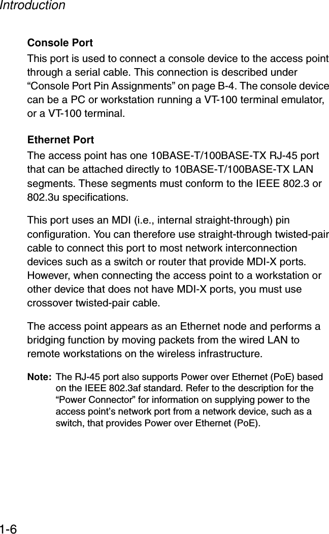 Introduction1-6Console PortThis port is used to connect a console device to the access point through a serial cable. This connection is described under “Console Port Pin Assignments” on page B-4. The console device can be a PC or workstation running a VT-100 terminal emulator, or a VT-100 terminal.Ethernet PortThe access point has one 10BASE-T/100BASE-TX RJ-45 port that can be attached directly to 10BASE-T/100BASE-TX LAN segments. These segments must conform to the IEEE 802.3 or 802.3u specifications. This port uses an MDI (i.e., internal straight-through) pin configuration. You can therefore use straight-through twisted-pair cable to connect this port to most network interconnection devices such as a switch or router that provide MDI-X ports. However, when connecting the access point to a workstation or other device that does not have MDI-X ports, you must use crossover twisted-pair cable.The access point appears as an Ethernet node and performs a bridging function by moving packets from the wired LAN to remote workstations on the wireless infrastructure.Note: The RJ-45 port also supports Power over Ethernet (PoE) based on the IEEE 802.3af standard. Refer to the description for the “Power Connector” for information on supplying power to the access point’s network port from a network device, such as a switch, that provides Power over Ethernet (PoE).