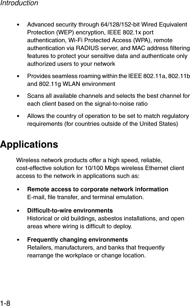 Introduction1-8•Advanced security through 64/128/152-bit Wired Equivalent Protection (WEP) encryption, IEEE 802.1x port authentication, Wi-Fi Protected Access (WPA), remote authentication via RADIUS server, and MAC address filtering features to protect your sensitive data and authenticate only authorized users to your network•Provides seamless roaming within the IEEE 802.11a, 802.11b and 802.11g WLAN environment•Scans all available channels and selects the best channel for each client based on the signal-to-noise ratio•Allows the country of operation to be set to match regulatory requirements (for countries outside of the United States)ApplicationsWireless network products offer a high speed, reliable, cost-effective solution for 10/100 Mbps wireless Ethernet client access to the network in applications such as:•Remote access to corporate network informationE-mail, file transfer, and terminal emulation.•Difficult-to-wire environments Historical or old buildings, asbestos installations, and open areas where wiring is difficult to deploy.•Frequently changing environmentsRetailers, manufacturers, and banks that frequently rearrange the workplace or change location.