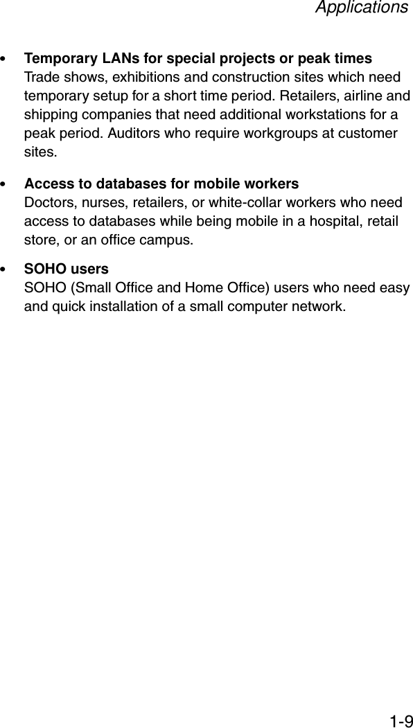 Applications1-9•Temporary LANs for special projects or peak timesTrade shows, exhibitions and construction sites which need temporary setup for a short time period. Retailers, airline and shipping companies that need additional workstations for a peak period. Auditors who require workgroups at customer sites.•Access to databases for mobile workersDoctors, nurses, retailers, or white-collar workers who need access to databases while being mobile in a hospital, retail store, or an office campus.•SOHO usersSOHO (Small Office and Home Office) users who need easy and quick installation of a small computer network.