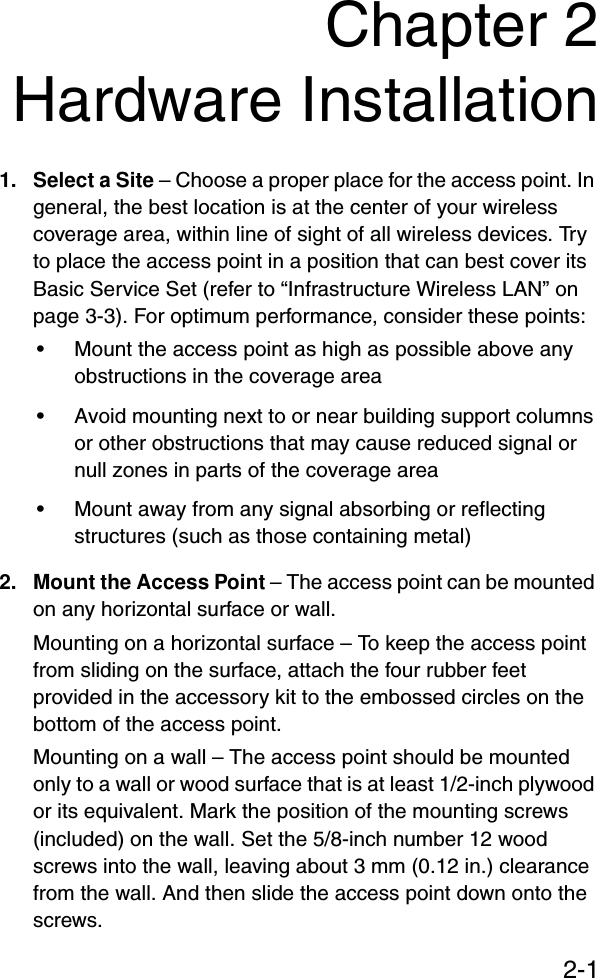 2-1Chapter 2Hardware Installation1. Select a Site – Choose a proper place for the access point. In general, the best location is at the center of your wireless coverage area, within line of sight of all wireless devices. Try to place the access point in a position that can best cover its Basic Service Set (refer to “Infrastructure Wireless LAN” on page 3-3). For optimum performance, consider these points:• Mount the access point as high as possible above any obstructions in the coverage area• Avoid mounting next to or near building support columns or other obstructions that may cause reduced signal or null zones in parts of the coverage area• Mount away from any signal absorbing or reflecting structures (such as those containing metal)2. Mount the Access Point – The access point can be mounted on any horizontal surface or wall.Mounting on a horizontal surface – To keep the access point from sliding on the surface, attach the four rubber feet provided in the accessory kit to the embossed circles on the bottom of the access point.Mounting on a wall – The access point should be mounted only to a wall or wood surface that is at least 1/2-inch plywood or its equivalent. Mark the position of the mounting screws (included) on the wall. Set the 5/8-inch number 12 wood screws into the wall, leaving about 3 mm (0.12 in.) clearance from the wall. And then slide the access point down onto the screws.
