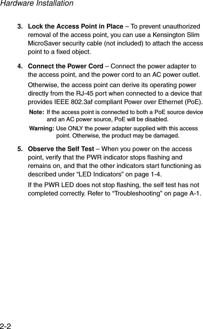 Hardware Installation2-23. Lock the Access Point in Place – To prevent unauthorized removal of the access point, you can use a Kensington Slim MicroSaver security cable (not included) to attach the access point to a fixed object.4. Connect the Power Cord – Connect the power adapter to the access point, and the power cord to an AC power outlet. Otherwise, the access point can derive its operating power directly from the RJ-45 port when connected to a device that provides IEEE 802.3af compliant Power over Ethernet (PoE). Note: If the access point is connected to both a PoE source device and an AC power source, PoE will be disabled.Warning: Use ONLY the power adapter supplied with this access point. Otherwise, the product may be damaged.5. Observe the Self Test – When you power on the access point, verify that the PWR indicator stops flashing and remains on, and that the other indicators start functioning as described under “LED Indicators” on page 1-4. If the PWR LED does not stop flashing, the self test has not completed correctly. Refer to “Troubleshooting” on page A-1.