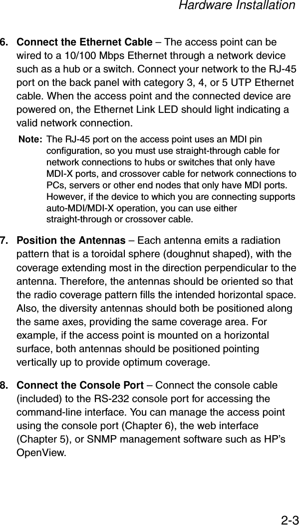 Hardware Installation2-36. Connect the Ethernet Cable – The access point can be wired to a 10/100 Mbps Ethernet through a network device such as a hub or a switch. Connect your network to the RJ-45 port on the back panel with category 3, 4, or 5 UTP Ethernet cable. When the access point and the connected device are powered on, the Ethernet Link LED should light indicating a valid network connection.Note: The RJ-45 port on the access point uses an MDI pin configuration, so you must use straight-through cable for network connections to hubs or switches that only have MDI-X ports, and crossover cable for network connections to PCs, servers or other end nodes that only have MDI ports. However, if the device to which you are connecting supports auto-MDI/MDI-X operation, you can use either straight-through or crossover cable.7. Position the Antennas – Each antenna emits a radiation pattern that is a toroidal sphere (doughnut shaped), with the coverage extending most in the direction perpendicular to the antenna. Therefore, the antennas should be oriented so that the radio coverage pattern fills the intended horizontal space. Also, the diversity antennas should both be positioned along the same axes, providing the same coverage area. For example, if the access point is mounted on a horizontal surface, both antennas should be positioned pointing vertically up to provide optimum coverage.8. Connect the Console Port – Connect the console cable (included) to the RS-232 console port for accessing the command-line interface. You can manage the access point using the console port (Chapter 6), the web interface (Chapter 5), or SNMP management software such as HP’s OpenView.