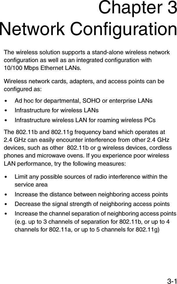 3-1Chapter 3Network ConfigurationThe wireless solution supports a stand-alone wireless network configuration as well as an integrated configuration with 10/100 Mbps Ethernet LANs.Wireless network cards, adapters, and access points can be configured as:•Ad hoc for departmental, SOHO or enterprise LANs•Infrastructure for wireless LANs•Infrastructure wireless LAN for roaming wireless PCsThe 802.11b and 802.11g frequency band which operates at 2.4 GHz can easily encounter interference from other 2.4 GHz devices, such as other  802.11b or g wireless devices, cordless phones and microwave ovens. If you experience poor wireless LAN performance, try the following measures: •Limit any possible sources of radio interference within the service area•Increase the distance between neighboring access points•Decrease the signal strength of neighboring access points•Increase the channel separation of neighboring access points (e.g. up to 3 channels of separation for 802.11b, or up to 4 channels for 802.11a, or up to 5 channels for 802.11g)