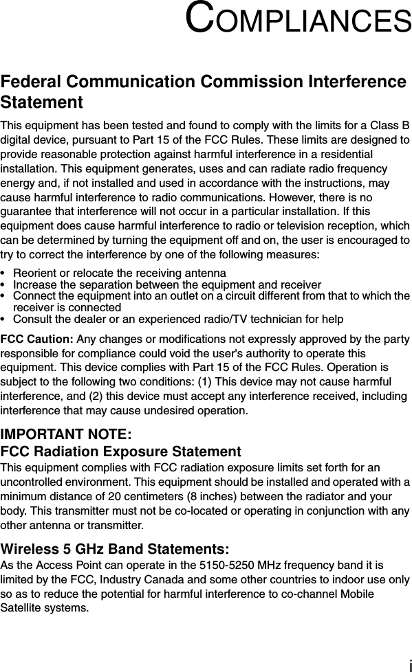 iCOMPLIANCESFederal Communication Commission Interference StatementThis equipment has been tested and found to comply with the limits for a Class B digital device, pursuant to Part 15 of the FCC Rules. These limits are designed to provide reasonable protection against harmful interference in a residential installation. This equipment generates, uses and can radiate radio frequency energy and, if not installed and used in accordance with the instructions, may cause harmful interference to radio communications. However, there is no guarantee that interference will not occur in a particular installation. If this equipment does cause harmful interference to radio or television reception, which can be determined by turning the equipment off and on, the user is encouraged to try to correct the interference by one of the following measures:• Reorient or relocate the receiving antenna• Increase the separation between the equipment and receiver• Connect the equipment into an outlet on a circuit different from that to which the receiver is connected• Consult the dealer or an experienced radio/TV technician for helpFCC Caution: Any changes or modifications not expressly approved by the party responsible for compliance could void the user&apos;s authority to operate this equipment. This device complies with Part 15 of the FCC Rules. Operation is subject to the following two conditions: (1) This device may not cause harmful interference, and (2) this device must accept any interference received, including interference that may cause undesired operation.IMPORTANT NOTE:FCC Radiation Exposure StatementThis equipment complies with FCC radiation exposure limits set forth for an uncontrolled environment. This equipment should be installed and operated with a minimum distance of 20 centimeters (8 inches) between the radiator and your body. This transmitter must not be co-located or operating in conjunction with any other antenna or transmitter.Wireless 5 GHz Band Statements:As the Access Point can operate in the 5150-5250 MHz frequency band it is limited by the FCC, Industry Canada and some other countries to indoor use only so as to reduce the potential for harmful interference to co-channel Mobile Satellite systems.