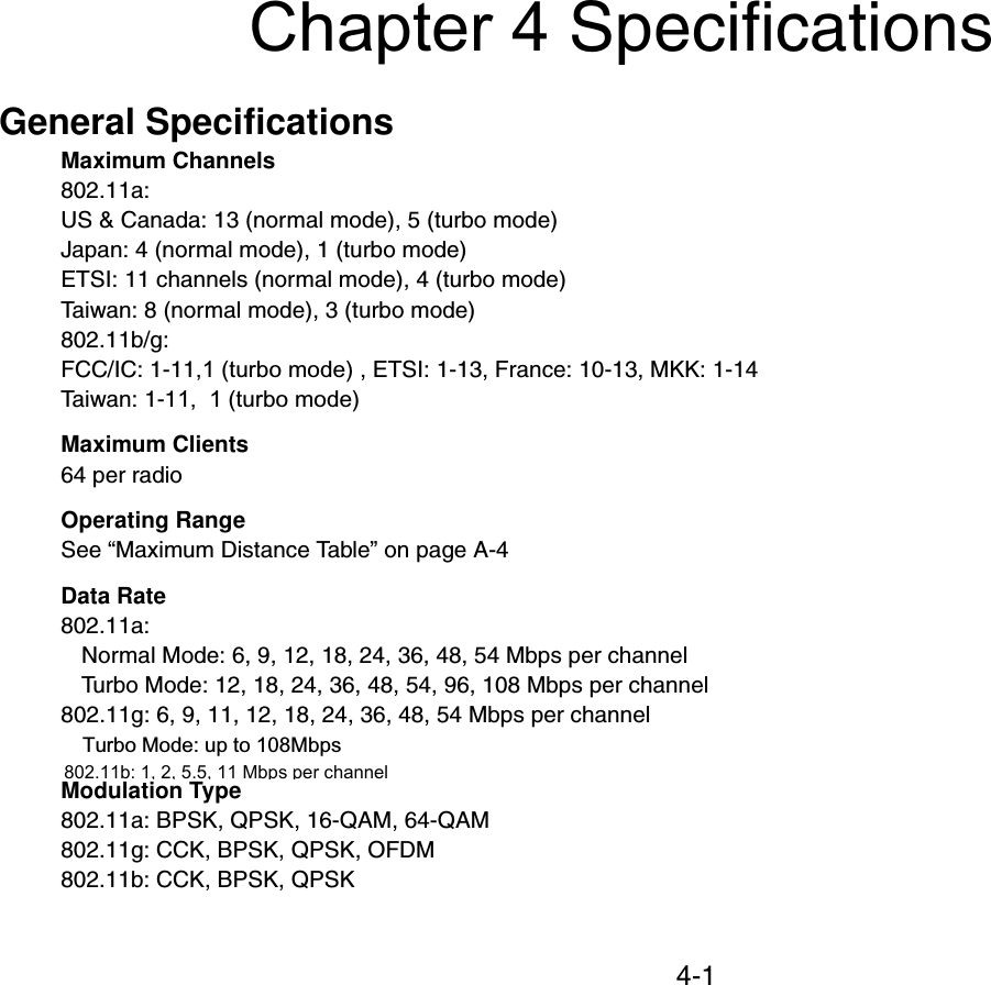 4-1Chapter 4 SpecificationsGeneral SpecificationsMaximum Channels802.11a:US &amp; Canada: 13 (normal mode), 5 (turbo mode)Japan: 4 (normal mode), 1 (turbo mode)ETSI: 11 channels (normal mode), 4 (turbo mode) Taiwan: 8 (normal mode), 3 (turbo mode)802.11b/g:FCC/IC: 1-11,1 (turbo mode) , ETSI: 1-13, France: 10-13, MKK: 1-14Taiwan: 1-11,  1 (turbo mode) Maximum Clients64 per radioOperating RangeSee “Maximum Distance Table” on page A-4Data Rate802.11a:Normal Mode: 6, 9, 12, 18, 24, 36, 48, 54 Mbps per channelTurbo Mode: 12, 18, 24, 36, 48, 54, 96, 108 Mbps per channel802.11g: 6, 9, 11, 12, 18, 24, 36, 48, 54 Mbps per channelTurbo Mode: up to 108MbpsModulation Type802.11a: BPSK, QPSK, 16-QAM, 64-QAM802.11g: CCK, BPSK, QPSK, OFDM802.11b: CCK, BPSK, QPSK802.11b: 1, 2, 5.5, 11 Mbps per channel