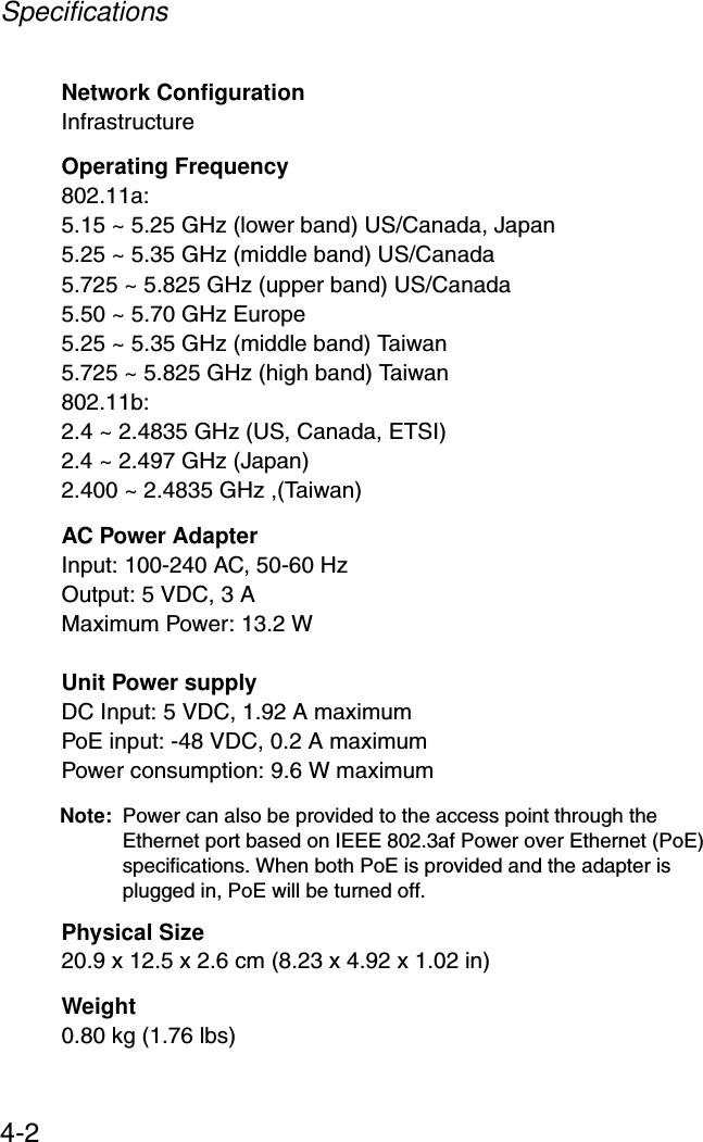 Specifications4-2Network ConfigurationInfrastructureOperating Frequency802.11a:5.15 ~ 5.25 GHz (lower band) US/Canada, Japan5.25 ~ 5.35 GHz (middle band) US/Canada5.725 ~ 5.825 GHz (upper band) US/Canada5.50 ~ 5.70 GHz Europe5.25 ~ 5.35 GHz (middle band) Taiwan5.725 ~ 5.825 GHz (high band) Taiwan802.11b:2.4 ~ 2.4835 GHz (US, Canada, ETSI)2.4 ~ 2.497 GHz (Japan)2.400 ~ 2.4835 GHz ,(Taiwan)AC Power AdapterInput: 100-240 AC, 50-60 HzOutput: 5 VDC, 3 AMaximum Power: 13.2 WUnit Power supplyDC Input: 5 VDC, 1.92 A maximumPoE input: -48 VDC, 0.2 A maximumPower consumption: 9.6 W maximumNote: Power can also be provided to the access point through the Ethernet port based on IEEE 802.3af Power over Ethernet (PoE) specifications. When both PoE is provided and the adapter is plugged in, PoE will be turned off.Physical Size20.9 x 12.5 x 2.6 cm (8.23 x 4.92 x 1.02 in)Weight0.80 kg (1.76 lbs)