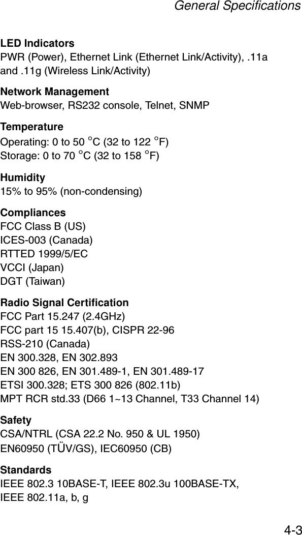 General Specifications4-3LED IndicatorsPWR (Power), Ethernet Link (Ethernet Link/Activity), .11a and .11g (Wireless Link/Activity)Network ManagementWeb-browser, RS232 console, Telnet, SNMPTemperatureOperating: 0 to 50 °C (32 to 122 °F)Storage: 0 to 70 °C (32 to 158 °F)Humidity15% to 95% (non-condensing)CompliancesFCC Class B (US)ICES-003 (Canada)RTTED 1999/5/ECVCCI (Japan)DGT (Taiwan)Radio Signal CertificationFCC Part 15.247 (2.4GHz)FCC part 15 15.407(b), CISPR 22-96RSS-210 (Canada)EN 300.328, EN 302.893EN 300 826, EN 301.489-1, EN 301.489-17ETSI 300.328; ETS 300 826 (802.11b)MPT RCR std.33 (D66 1~13 Channel, T33 Channel 14)SafetyCSA/NTRL (CSA 22.2 No. 950 &amp; UL 1950)EN60950 (TÜV/GS), IEC60950 (CB)StandardsIEEE 802.3 10BASE-T, IEEE 802.3u 100BASE-TX, IEEE 802.11a, b, g