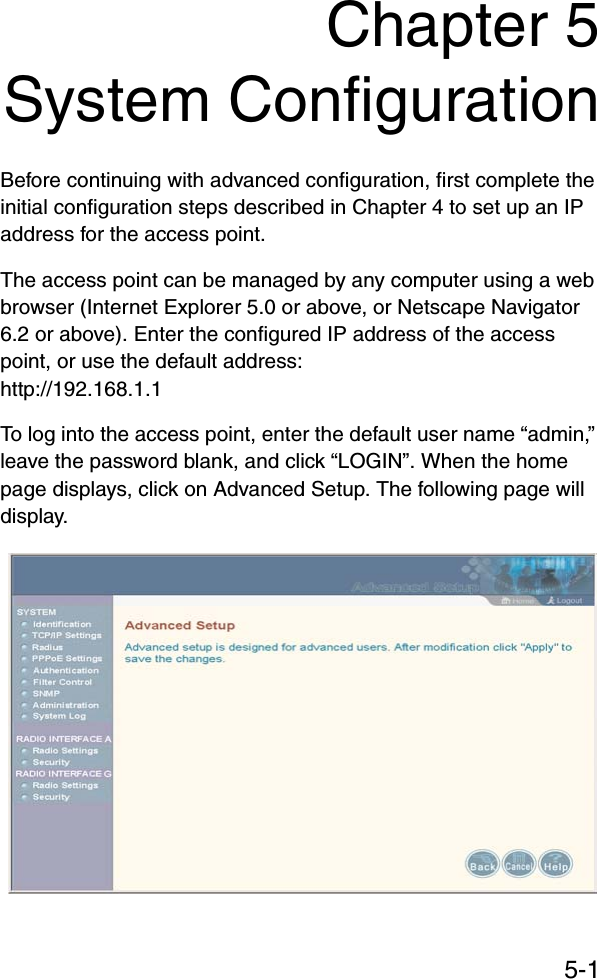 5-1Chapter 5System ConfigurationBefore continuing with advanced configuration, first complete the initial configuration steps described in Chapter 4 to set up an IP address for the access point.The access point can be managed by any computer using a web browser (Internet Explorer 5.0 or above, or Netscape Navigator 6.2 or above). Enter the configured IP address of the access point, or use the default address: http://192.168.1.1To log into the access point, enter the default user name “admin,” leave the password blank, and click “LOGIN”. When the home page displays, click on Advanced Setup. The following page will display.