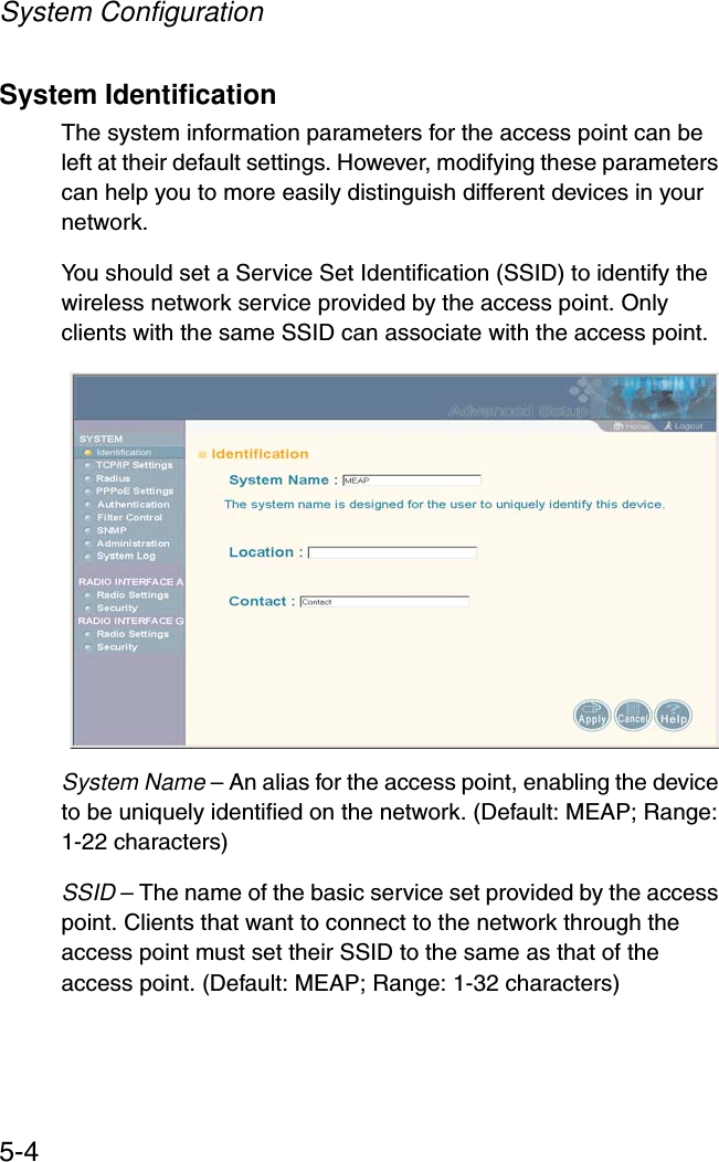 System Configuration5-4System IdentificationThe system information parameters for the access point can be left at their default settings. However, modifying these parameters can help you to more easily distinguish different devices in your network.You should set a Service Set Identification (SSID) to identify the wireless network service provided by the access point. Only clients with the same SSID can associate with the access point.System Name – An alias for the access point, enabling the device to be uniquely identified on the network. (Default: MEAP; Range: 1-22 characters) SSID – The name of the basic service set provided by the access point. Clients that want to connect to the network through the access point must set their SSID to the same as that of the access point. (Default: MEAP; Range: 1-32 characters)