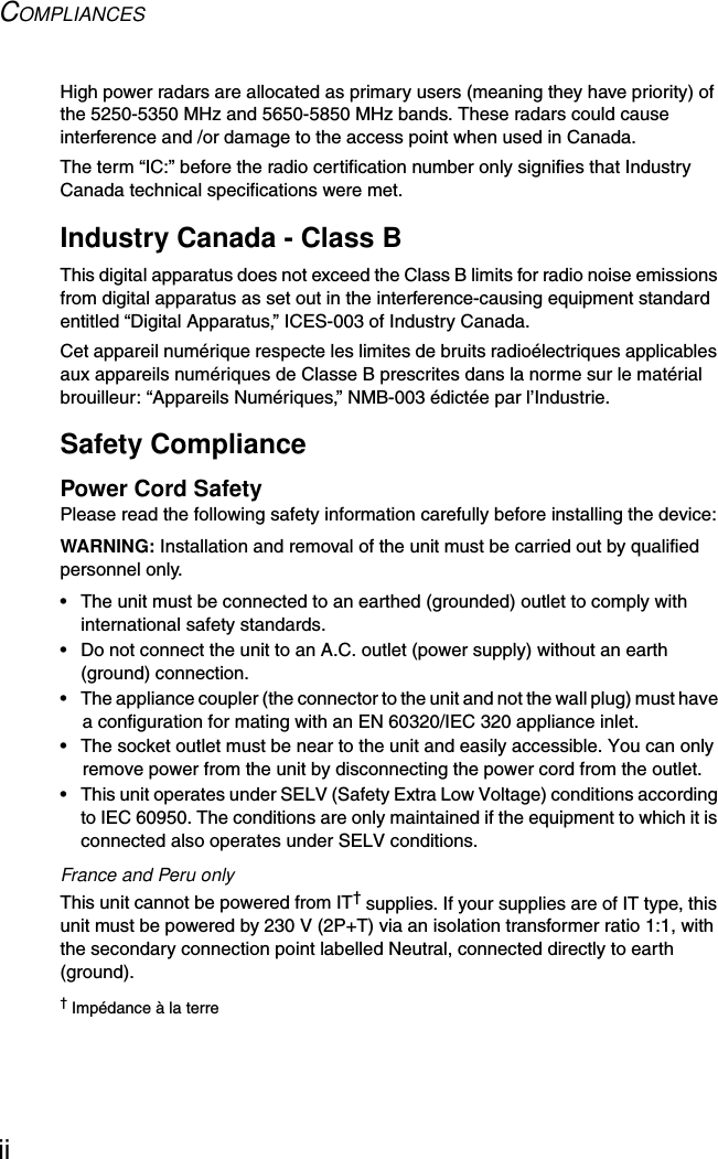 COMPLIANCESiiHigh power radars are allocated as primary users (meaning they have priority) of the 5250-5350 MHz and 5650-5850 MHz bands. These radars could cause interference and /or damage to the access point when used in Canada.The term “IC:” before the radio certification number only signifies that Industry Canada technical specifications were met.Industry Canada - Class BThis digital apparatus does not exceed the Class B limits for radio noise emissions from digital apparatus as set out in the interference-causing equipment standard entitled “Digital Apparatus,” ICES-003 of Industry Canada. Cet appareil numérique respecte les limites de bruits radioélectriques applicables aux appareils numériques de Classe B prescrites dans la norme sur le matérial brouilleur: “Appareils Numériques,” NMB-003 édictée par l’Industrie.Safety CompliancePower Cord SafetyPlease read the following safety information carefully before installing the device:WARNING: Installation and removal of the unit must be carried out by qualified personnel only.• The unit must be connected to an earthed (grounded) outlet to comply with international safety standards.• Do not connect the unit to an A.C. outlet (power supply) without an earth (ground) connection.• The appliance coupler (the connector to the unit and not the wall plug) must have a configuration for mating with an EN 60320/IEC 320 appliance inlet.• The socket outlet must be near to the unit and easily accessible. You can only remove power from the unit by disconnecting the power cord from the outlet.• This unit operates under SELV (Safety Extra Low Voltage) conditions according to IEC 60950. The conditions are only maintained if the equipment to which it is connected also operates under SELV conditions.France and Peru onlyThis unit cannot be powered from IT† supplies. If your supplies are of IT type, this unit must be powered by 230 V (2P+T) via an isolation transformer ratio 1:1, with the secondary connection point labelled Neutral, connected directly to earth (ground).† Impédance à la terre