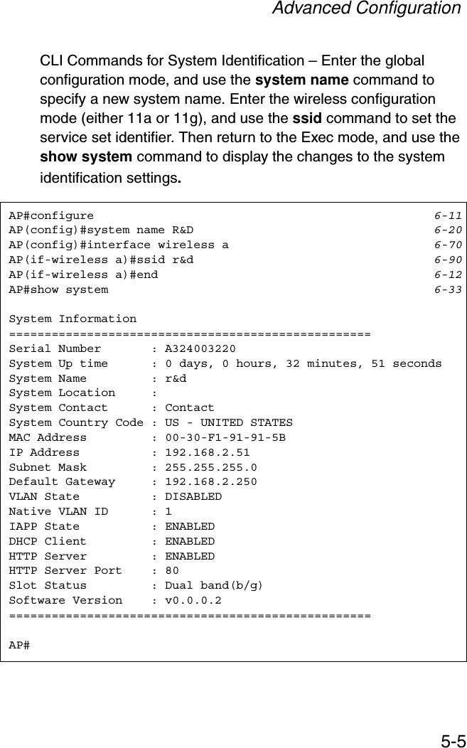 Advanced Configuration5-5CLI Commands for System Identification – Enter the global configuration mode, and use the system name command to specify a new system name. Enter the wireless configuration mode (either 11a or 11g), and use the ssid command to set the service set identifier. Then return to the Exec mode, and use the show system command to display the changes to the system identification settings.AP#configure 6-11AP(config)#system name R&amp;D 6-20AP(config)#interface wireless a 6-70AP(if-wireless a)#ssid r&amp;d 6-90AP(if-wireless a)#end 6-12AP#show system 6-33System Information===================================================Serial Number       : A324003220System Up time      : 0 days, 0 hours, 32 minutes, 51 secondsSystem Name         : r&amp;dSystem Location     :System Contact      : ContactSystem Country Code : US - UNITED STATESMAC Address         : 00-30-F1-91-91-5BIP Address          : 192.168.2.51Subnet Mask         : 255.255.255.0Default Gateway     : 192.168.2.250VLAN State          : DISABLEDNative VLAN ID      : 1IAPP State          : ENABLEDDHCP Client         : ENABLEDHTTP Server         : ENABLEDHTTP Server Port    : 80Slot Status         : Dual band(b/g)Software Version    : v0.0.0.2===================================================AP#