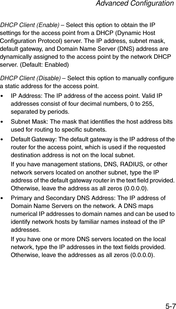 Advanced Configuration5-7DHCP Client (Enable) – Select this option to obtain the IP settings for the access point from a DHCP (Dynamic Host Configuration Protocol) server. The IP address, subnet mask, default gateway, and Domain Name Server (DNS) address are dynamically assigned to the access point by the network DHCP server. (Default: Enabled)DHCP Client (Disable) – Select this option to manually configure a static address for the access point. •IP Address: The IP address of the access point. Valid IP addresses consist of four decimal numbers, 0 to 255, separated by periods.•Subnet Mask: The mask that identifies the host address bits used for routing to specific subnets.•Default Gateway: The default gateway is the IP address of the router for the access point, which is used if the requested destination address is not on the local subnet.If you have management stations, DNS, RADIUS, or other network servers located on another subnet, type the IP address of the default gateway router in the text field provided. Otherwise, leave the address as all zeros (0.0.0.0).•Primary and Secondary DNS Address: The IP address of Domain Name Servers on the network. A DNS maps numerical IP addresses to domain names and can be used to identify network hosts by familiar names instead of the IP addresses. If you have one or more DNS servers located on the local network, type the IP addresses in the text fields provided. Otherwise, leave the addresses as all zeros (0.0.0.0).