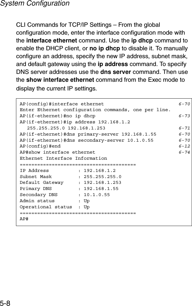 System Configuration5-8CLI Commands for TCP/IP Settings – From the global configuration mode, enter the interface configuration mode with the interface ethernet command. Use the ip dhcp command to enable the DHCP client, or no ip dhcp to disable it. To manually configure an address, specify the new IP address, subnet mask, and default gateway using the ip address command. To specify DNS server addresses use the dns server command. Then use the show interface ethernet command from the Exec mode to display the current IP settings.AP(config)#interface ethernet 6-70Enter Ethernet configuration commands, one per line.AP(if-ethernet)#no ip dhcp 6-73AP(if-ethernet)#ip address 192.168.1.2 255.255.255.0 192.168.1.253 6-71AP(if-ethernet)#dns primary-server 192.168.1.55 6-70AP(if-ethernet)#dns secondary-server 10.1.0.55 6-70AP(config)#end 6-12AP#show interface ethernet 6-74Ethernet Interface Information========================================IP Address          : 192.168.1.2Subnet Mask         : 255.255.255.0Default Gateway     : 192.168.1.253Primary DNS         : 192.168.1.55Secondary DNS       : 10.1.0.55Admin status        : UpOperational status  : Up========================================AP#