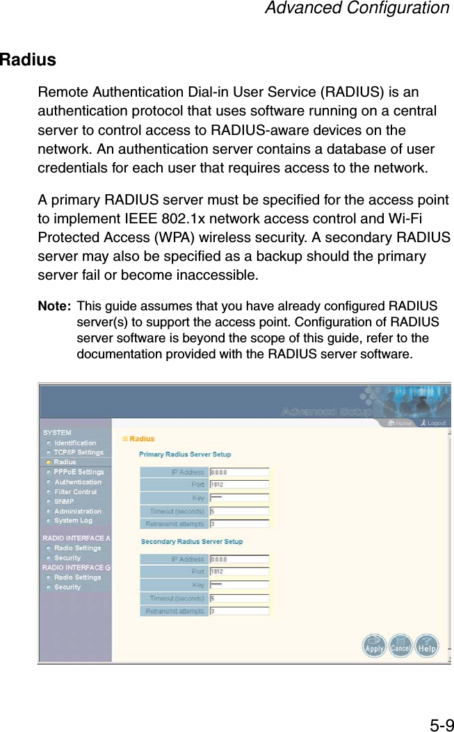 Advanced Configuration5-9RadiusRemote Authentication Dial-in User Service (RADIUS) is an authentication protocol that uses software running on a central server to control access to RADIUS-aware devices on the network. An authentication server contains a database of user credentials for each user that requires access to the network.A primary RADIUS server must be specified for the access point to implement IEEE 802.1x network access control and Wi-Fi Protected Access (WPA) wireless security. A secondary RADIUS server may also be specified as a backup should the primary server fail or become inaccessible.Note: This guide assumes that you have already configured RADIUS server(s) to support the access point. Configuration of RADIUS server software is beyond the scope of this guide, refer to the documentation provided with the RADIUS server software.