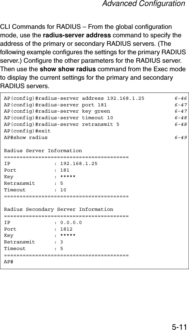 Advanced Configuration5-11CLI Commands for RADIUS – From the global configuration mode, use the radius-server address command to specify the address of the primary or secondary RADIUS servers. (The following example configures the settings for the primary RADIUS server.) Configure the other parameters for the RADIUS server. Then use the show show radius command from the Exec mode to display the current settings for the primary and secondary RADIUS servers.AP(config)#radius-server address 192.168.1.25 6-46AP(config)#radius-server port 181 6-47AP(config)#radius-server key green 6-47AP(config)#radius-server timeout 10 6-48AP(config)#radius-server retransmit 5 6-48AP(config)#exitAP#show radius 6-49Radius Server Information========================================IP              : 192.168.1.25Port            : 181Key             : *****Retransmit      : 5Timeout         : 10========================================Radius Secondary Server Information========================================IP              : 0.0.0.0Port            : 1812Key             : *****Retransmit      : 3Timeout         : 5========================================AP#