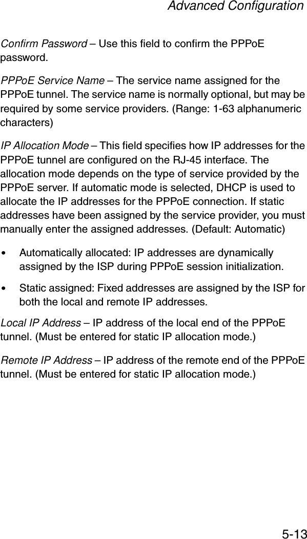 Advanced Configuration5-13Confirm Password – Use this field to confirm the PPPoE password.PPPoE Service Name – The service name assigned for the PPPoE tunnel. The service name is normally optional, but may be required by some service providers. (Range: 1-63 alphanumeric characters)IP Allocation Mode – This field specifies how IP addresses for the PPPoE tunnel are configured on the RJ-45 interface. The allocation mode depends on the type of service provided by the PPPoE server. If automatic mode is selected, DHCP is used to allocate the IP addresses for the PPPoE connection. If static addresses have been assigned by the service provider, you must manually enter the assigned addresses. (Default: Automatic)•Automatically allocated: IP addresses are dynamically assigned by the ISP during PPPoE session initialization.•Static assigned: Fixed addresses are assigned by the ISP for both the local and remote IP addresses.Local IP Address – IP address of the local end of the PPPoE tunnel. (Must be entered for static IP allocation mode.)Remote IP Address – IP address of the remote end of the PPPoE tunnel. (Must be entered for static IP allocation mode.)