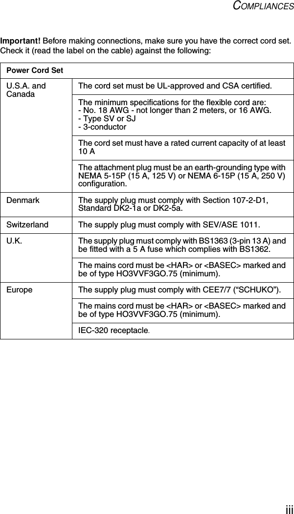 COMPLIANCESiiiImportant! Before making connections, make sure you have the correct cord set. Check it (read the label on the cable) against the following:Power Cord SetU.S.A. and Canada The cord set must be UL-approved and CSA certified.The minimum specifications for the flexible cord are:- No. 18 AWG - not longer than 2 meters, or 16 AWG.- Type SV or SJ- 3-conductorThe cord set must have a rated current capacity of at least 10 AThe attachment plug must be an earth-grounding type with NEMA 5-15P (15 A, 125 V) or NEMA 6-15P (15 A, 250 V) configuration.Denmark The supply plug must comply with Section 107-2-D1, Standard DK2-1a or DK2-5a.Switzerland The supply plug must comply with SEV/ASE 1011.U.K. The supply plug must comply with BS1363 (3-pin 13 A) and be fitted with a 5 A fuse which complies with BS1362.The mains cord must be &lt;HAR&gt; or &lt;BASEC&gt; marked and be of type HO3VVF3GO.75 (minimum).Europe The supply plug must comply with CEE7/7 (“SCHUKO”).The mains cord must be &lt;HAR&gt; or &lt;BASEC&gt; marked and be of type HO3VVF3GO.75 (minimum).IEC-320 receptacle.