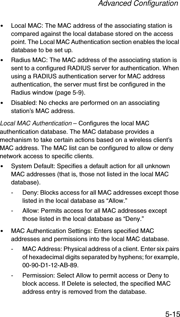 Advanced Configuration5-15•Local MAC: The MAC address of the associating station is compared against the local database stored on the access point. The Local MAC Authentication section enables the local database to be set up.•Radius MAC: The MAC address of the associating station is sent to a configured RADIUS server for authentication. When using a RADIUS authentication server for MAC address authentication, the server must first be configured in the Radius window (page 5-9).•Disabled: No checks are performed on an associating station’s MAC address.Local MAC Authentication – Configures the local MAC authentication database. The MAC database provides a mechanism to take certain actions based on a wireless client’s MAC address. The MAC list can be configured to allow or deny network access to specific clients.•System Default: Specifies a default action for all unknown MAC addresses (that is, those not listed in the local MAC database).- Deny: Blocks access for all MAC addresses except those listed in the local database as “Allow.”- Allow: Permits access for all MAC addresses except those listed in the local database as “Deny.”•MAC Authentication Settings: Enters specified MAC addresses and permissions into the local MAC database.- MAC Address: Physical address of a client. Enter six pairs of hexadecimal digits separated by hyphens; for example, 00-90-D1-12-AB-89.- Permission: Select Allow to permit access or Deny to block access. If Delete is selected, the specified MAC address entry is removed from the database.