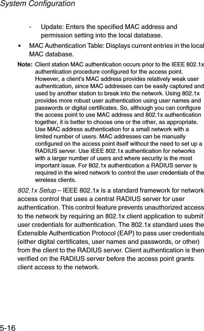 System Configuration5-16- Update: Enters the specified MAC address and permission setting into the local database.•MAC Authentication Table: Displays current entries in the local MAC database.Note: Client station MAC authentication occurs prior to the IEEE 802.1x authentication procedure configured for the access point. However, a client’s MAC address provides relatively weak user authentication, since MAC addresses can be easily captured and used by another station to break into the network. Using 802.1x provides more robust user authentication using user names and passwords or digital certificates. So, although you can configure the access point to use MAC address and 802.1x authentication together, it is better to choose one or the other, as appropriate. Use MAC address authentication for a small network with a limited number of users. MAC addresses can be manually configured on the access point itself without the need to set up a RADIUS server. Use IEEE 802.1x authentication for networks with a larger number of users and where security is the most important issue. For 802.1x authentication a RADIUS server is required in the wired network to control the user credentials of the wireless clients.802.1x Setup – IEEE 802.1x is a standard framework for network access control that uses a central RADIUS server for user authentication. This control feature prevents unauthorized access to the network by requiring an 802.1x client application to submit user credentials for authentication. The 802.1x standard uses the Extensible Authentication Protocol (EAP) to pass user credentials (either digital certificates, user names and passwords, or other) from the client to the RADIUS server. Client authentication is then verified on the RADIUS server before the access point grants client access to the network.