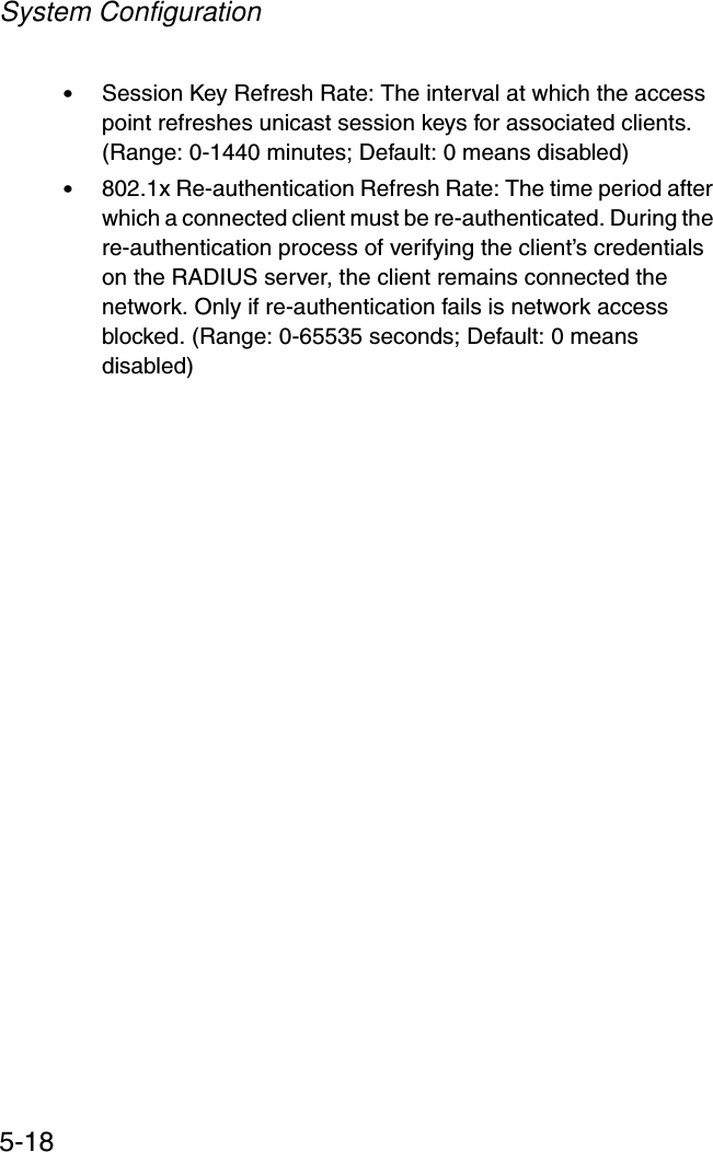 System Configuration5-18•Session Key Refresh Rate: The interval at which the access point refreshes unicast session keys for associated clients. (Range: 0-1440 minutes; Default: 0 means disabled)•802.1x Re-authentication Refresh Rate: The time period after which a connected client must be re-authenticated. During the re-authentication process of verifying the client’s credentials on the RADIUS server, the client remains connected the network. Only if re-authentication fails is network access blocked. (Range: 0-65535 seconds; Default: 0 means disabled)