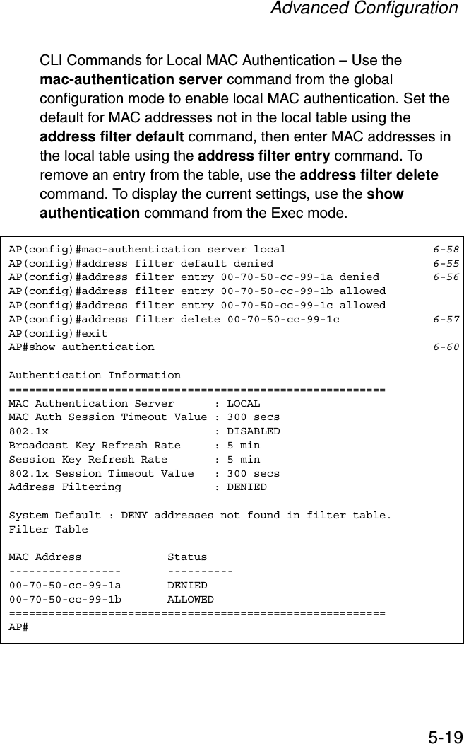 Advanced Configuration5-19CLI Commands for Local MAC Authentication – Use the mac-authentication server command from the global configuration mode to enable local MAC authentication. Set the default for MAC addresses not in the local table using the address filter default command, then enter MAC addresses in the local table using the address filter entry command. To remove an entry from the table, use the address filter deletecommand. To display the current settings, use the show authentication command from the Exec mode.AP(config)#mac-authentication server local 6-58AP(config)#address filter default denied 6-55AP(config)#address filter entry 00-70-50-cc-99-1a denied 6-56AP(config)#address filter entry 00-70-50-cc-99-1b allowedAP(config)#address filter entry 00-70-50-cc-99-1c allowedAP(config)#address filter delete 00-70-50-cc-99-1c 6-57AP(config)#exitAP#show authentication 6-60Authentication Information=========================================================MAC Authentication Server      : LOCALMAC Auth Session Timeout Value : 300 secs802.1x                         : DISABLEDBroadcast Key Refresh Rate     : 5 minSession Key Refresh Rate       : 5 min802.1x Session Timeout Value   : 300 secsAddress Filtering              : DENIEDSystem Default : DENY addresses not found in filter table.Filter TableMAC Address             Status-----------------       ----------00-70-50-cc-99-1a       DENIED00-70-50-cc-99-1b       ALLOWED=========================================================AP#