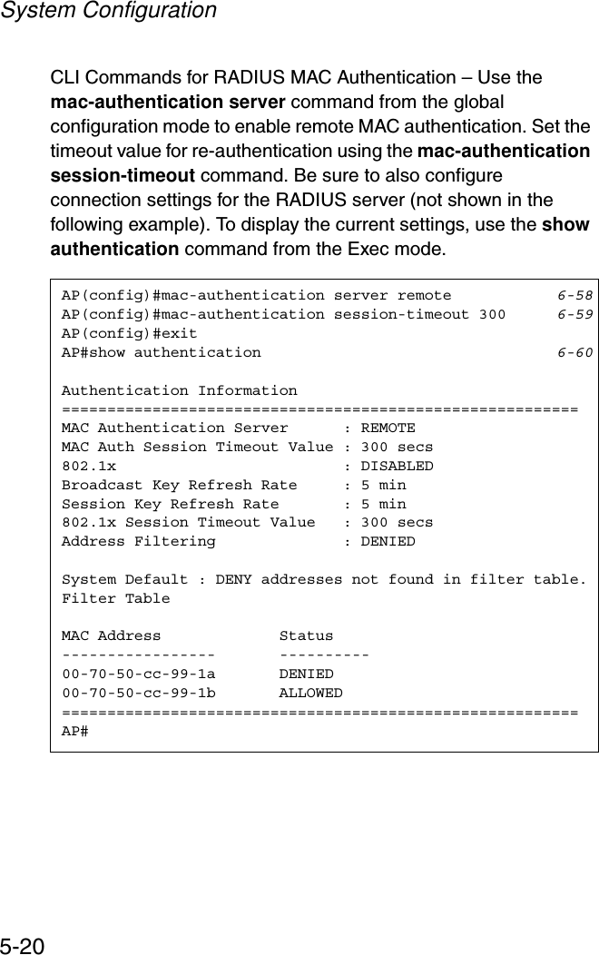 System Configuration5-20CLI Commands for RADIUS MAC Authentication – Use the mac-authentication server command from the global configuration mode to enable remote MAC authentication. Set the timeout value for re-authentication using the mac-authentication session-timeout command. Be sure to also configure connection settings for the RADIUS server (not shown in the following example). To display the current settings, use the show authentication command from the Exec mode.AP(config)#mac-authentication server remote 6-58AP(config)#mac-authentication session-timeout 300 6-59AP(config)#exitAP#show authentication 6-60Authentication Information=========================================================MAC Authentication Server      : REMOTEMAC Auth Session Timeout Value : 300 secs802.1x                         : DISABLEDBroadcast Key Refresh Rate     : 5 minSession Key Refresh Rate       : 5 min802.1x Session Timeout Value   : 300 secsAddress Filtering              : DENIEDSystem Default : DENY addresses not found in filter table.Filter TableMAC Address             Status-----------------       ----------00-70-50-cc-99-1a       DENIED00-70-50-cc-99-1b       ALLOWED=========================================================AP#