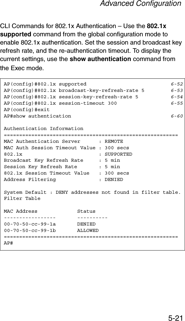 Advanced Configuration5-21CLI Commands for 802.1x Authentication – Use the 802.1x supported command from the global configuration mode to enable 802.1x authentication. Set the session and broadcast key refresh rate, and the re-authentication timeout. To display the current settings, use the show authentication command from the Exec mode.AP(config)#802.1x supported 6-52AP(config)#802.1x broadcast-key-refresh-rate 5 6-53AP(config)#802.1x session-key-refresh-rate 5 6-54AP(config)#802.1x session-timeout 300 6-55AP(config)#exitAP#show authentication 6-60Authentication Information=========================================================MAC Authentication Server      : REMOTEMAC Auth Session Timeout Value : 300 secs802.1x                         : SUPPORTEDBroadcast Key Refresh Rate     : 5 minSession Key Refresh Rate       : 5 min802.1x Session Timeout Value   : 300 secsAddress Filtering              : DENIEDSystem Default : DENY addresses not found in filter table.Filter TableMAC Address             Status-----------------       ----------00-70-50-cc-99-1a       DENIED00-70-50-cc-99-1b       ALLOWED=========================================================AP#