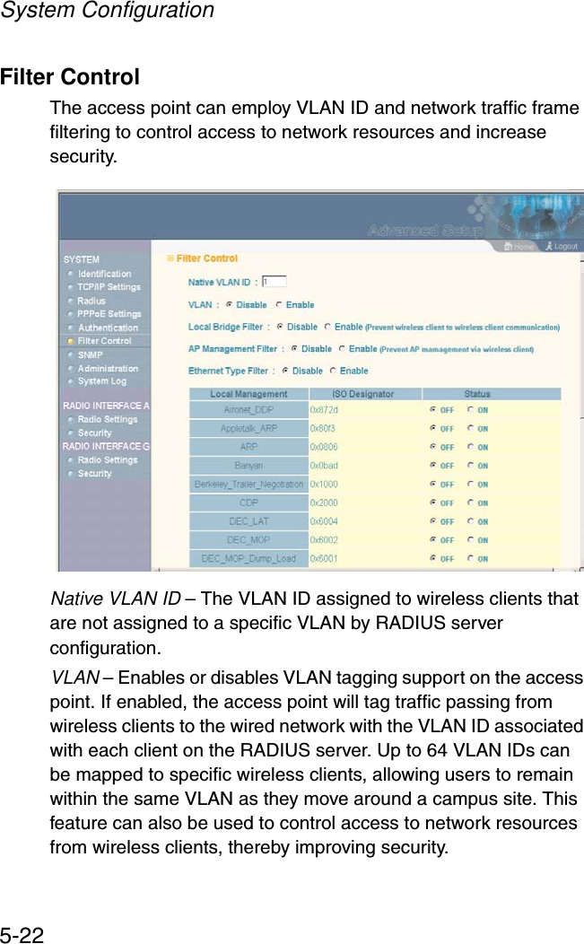 System Configuration5-22Filter ControlThe access point can employ VLAN ID and network traffic frame filtering to control access to network resources and increase security. Native VLAN ID – The VLAN ID assigned to wireless clients that are not assigned to a specific VLAN by RADIUS server configuration.VLAN – Enables or disables VLAN tagging support on the access point. If enabled, the access point will tag traffic passing from wireless clients to the wired network with the VLAN ID associated with each client on the RADIUS server. Up to 64 VLAN IDs can be mapped to specific wireless clients, allowing users to remain within the same VLAN as they move around a campus site. This feature can also be used to control access to network resources from wireless clients, thereby improving security. 