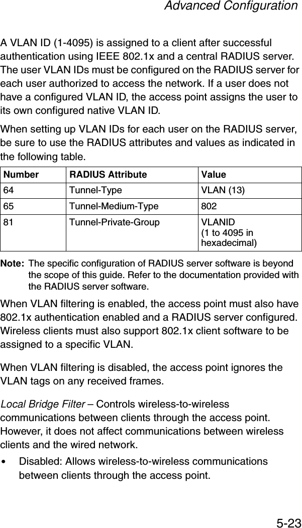 Advanced Configuration5-23A VLAN ID (1-4095) is assigned to a client after successful authentication using IEEE 802.1x and a central RADIUS server. The user VLAN IDs must be configured on the RADIUS server for each user authorized to access the network. If a user does not have a configured VLAN ID, the access point assigns the user to its own configured native VLAN ID.When setting up VLAN IDs for each user on the RADIUS server, be sure to use the RADIUS attributes and values as indicated in the following table.Note: The specific configuration of RADIUS server software is beyond the scope of this guide. Refer to the documentation provided with the RADIUS server software.When VLAN filtering is enabled, the access point must also have 802.1x authentication enabled and a RADIUS server configured. Wireless clients must also support 802.1x client software to be assigned to a specific VLAN.When VLAN filtering is disabled, the access point ignores the VLAN tags on any received frames.Local Bridge Filter – Controls wireless-to-wireless communications between clients through the access point. However, it does not affect communications between wireless clients and the wired network.•Disabled: Allows wireless-to-wireless communications between clients through the access point.Number RADIUS Attribute Value64 Tunnel-Type VLAN (13)65 Tunnel-Medium-Type 80281 Tunnel-Private-Group VLANID(1 to 4095 in hexadecimal)