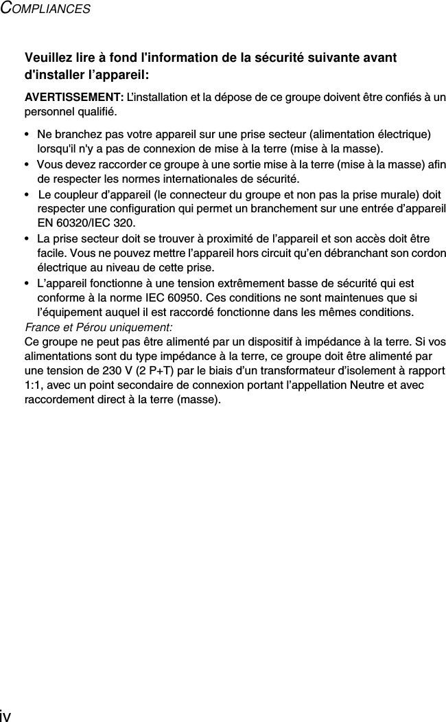 COMPLIANCESivVeuillez lire à fond l&apos;information de la sécurité suivante avant d&apos;installer l’appareil:AVERTISSEMENT: L’installation et la dépose de ce groupe doivent être confiés à un personnel qualifié.•  Ne branchez pas votre appareil sur une prise secteur (alimentation électrique) lorsqu&apos;il n&apos;y a pas de connexion de mise à la terre (mise à la masse).•  Vous devez raccorder ce groupe à une sortie mise à la terre (mise à la masse) afin de respecter les normes internationales de sécurité.•  Le coupleur d’appareil (le connecteur du groupe et non pas la prise murale) doit respecter une configuration qui permet un branchement sur une entrée d’appareil EN 60320/IEC 320.•  La prise secteur doit se trouver à proximité de l’appareil et son accès doit être facile. Vous ne pouvez mettre l’appareil hors circuit qu’en débranchant son cordon électrique au niveau de cette prise.•  L’appareil fonctionne à une tension extrêmement basse de sécurité qui est conforme à la norme IEC 60950. Ces conditions ne sont maintenues que si l’équipement auquel il est raccordé fonctionne dans les mêmes conditions.France et Pérou uniquement:Ce groupe ne peut pas être alimenté par un dispositif à impédance à la terre. Si vos alimentations sont du type impédance à la terre, ce groupe doit être alimenté par une tension de 230 V (2 P+T) par le biais d’un transformateur d’isolement à rapport 1:1, avec un point secondaire de connexion portant l’appellation Neutre et avec raccordement direct à la terre (masse).