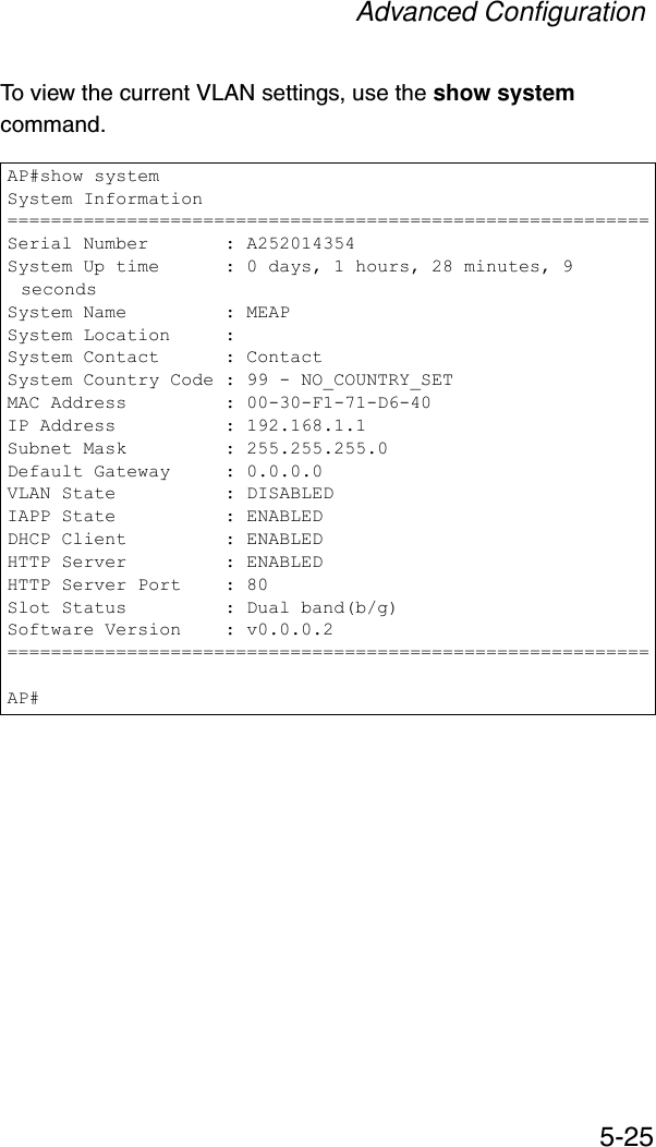 Advanced Configuration5-25To view the current VLAN settings, use the show system command.AP#show systemSystem Information===========================================================Serial Number       : A252014354System Up time      : 0 days, 1 hours, 28 minutes, 9 secondsSystem Name         : MEAPSystem Location     :System Contact      : ContactSystem Country Code : 99 - NO_COUNTRY_SETMAC Address         : 00-30-F1-71-D6-40IP Address          : 192.168.1.1Subnet Mask         : 255.255.255.0Default Gateway     : 0.0.0.0VLAN State          : DISABLEDIAPP State          : ENABLEDDHCP Client         : ENABLEDHTTP Server         : ENABLEDHTTP Server Port    : 80Slot Status         : Dual band(b/g)Software Version    : v0.0.0.2===========================================================AP#