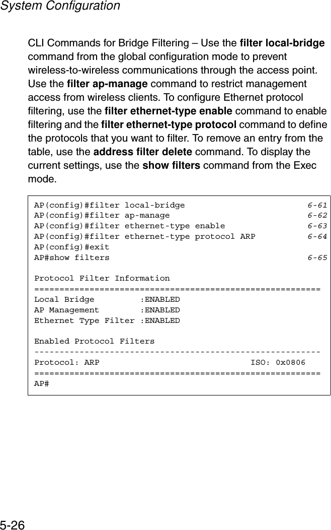 System Configuration5-26CLI Commands for Bridge Filtering – Use the filter local-bridgecommand from the global configuration mode to prevent wireless-to-wireless communications through the access point. Use the filter ap-manage command to restrict management access from wireless clients. To configure Ethernet protocol filtering, use the filter ethernet-type enable command to enable filtering and the filter ethernet-type protocol command to define the protocols that you want to filter. To remove an entry from the table, use the address filter delete command. To display the current settings, use the show filters command from the Exec mode.AP(config)#filter local-bridge 6-61AP(config)#filter ap-manage 6-62AP(config)#filter ethernet-type enable 6-63AP(config)#filter ethernet-type protocol ARP 6-64AP(config)#exitAP#show filters 6-65Protocol Filter Information=========================================================Local Bridge         :ENABLEDAP Management        :ENABLEDEthernet Type Filter :ENABLEDEnabled Protocol Filters---------------------------------------------------------Protocol: ARP                              ISO: 0x0806=========================================================AP#