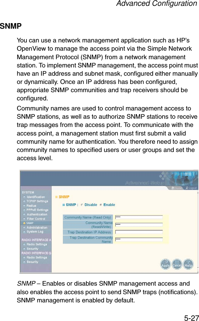 Advanced Configuration5-27SNMPYou can use a network management application such as HP’s OpenView to manage the access point via the Simple Network Management Protocol (SNMP) from a network management station. To implement SNMP management, the access point must have an IP address and subnet mask, configured either manually or dynamically. Once an IP address has been configured, appropriate SNMP communities and trap receivers should be configured.Community names are used to control management access to SNMP stations, as well as to authorize SNMP stations to receive trap messages from the access point. To communicate with the access point, a management station must first submit a valid community name for authentication. You therefore need to assign community names to specified users or user groups and set the access level.SNMP – Enables or disables SNMP management access and also enables the access point to send SNMP traps (notifications). SNMP management is enabled by default.