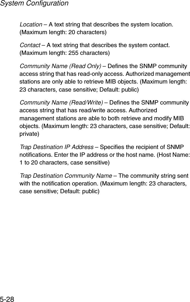 System Configuration5-28Location – A text string that describes the system location. (Maximum length: 20 characters)Contact – A text string that describes the system contact. (Maximum length: 255 characters)Community Name (Read Only) – Defines the SNMP community access string that has read-only access. Authorized management stations are only able to retrieve MIB objects. (Maximum length: 23 characters, case sensitive; Default: public)Community Name (Read/Write) – Defines the SNMP community access string that has read/write access. Authorized management stations are able to both retrieve and modify MIB objects. (Maximum length: 23 characters, case sensitive; Default: private)Trap Destination IP Address – Specifies the recipient of SNMP notifications. Enter the IP address or the host name. (Host Name: 1 to 20 characters, case sensitive)Trap Destination Community Name – The community string sent with the notification operation. (Maximum length: 23 characters, case sensitive; Default: public)
