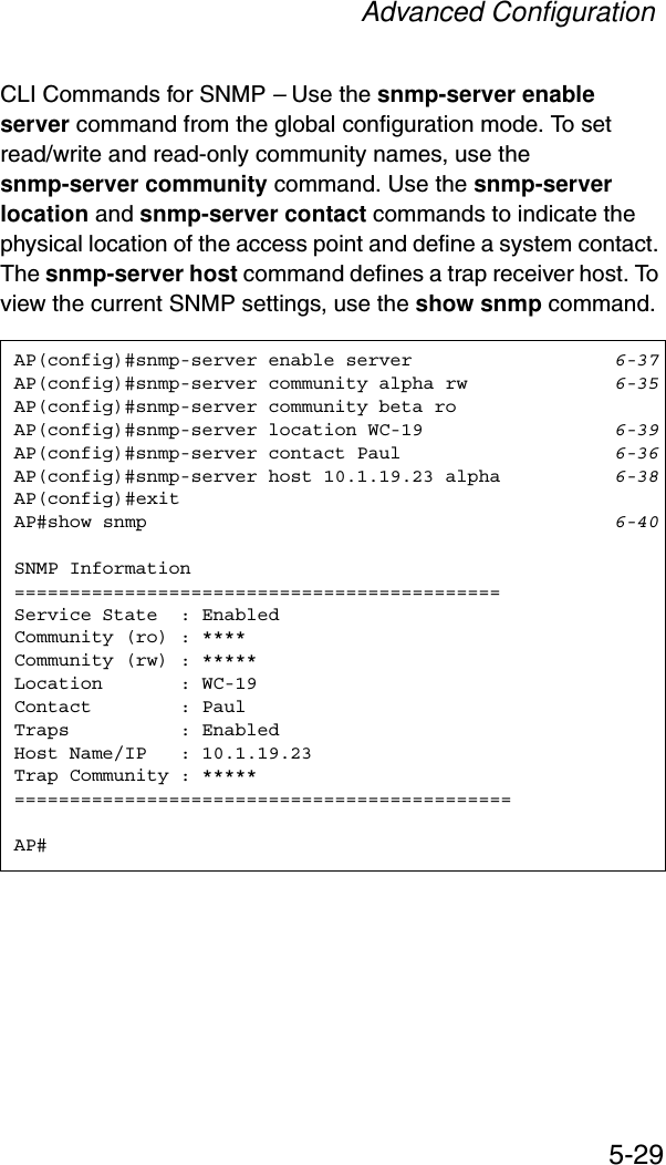 Advanced Configuration5-29CLI Commands for SNMP – Use the snmp-server enable server command from the global configuration mode. To set read/write and read-only community names, use the snmp-server community command. Use the snmp-server location and snmp-server contact commands to indicate the physical location of the access point and define a system contact. The snmp-server host command defines a trap receiver host. To view the current SNMP settings, use the show snmp command.AP(config)#snmp-server enable server 6-37AP(config)#snmp-server community alpha rw 6-35AP(config)#snmp-server community beta roAP(config)#snmp-server location WC-19 6-39AP(config)#snmp-server contact Paul 6-36AP(config)#snmp-server host 10.1.19.23 alpha 6-38AP(config)#exitAP#show snmp 6-40SNMP Information============================================Service State  : EnabledCommunity (ro) : ****Community (rw) : *****Location       : WC-19Contact        : PaulTraps          : EnabledHost Name/IP   : 10.1.19.23Trap Community : *****=============================================AP#