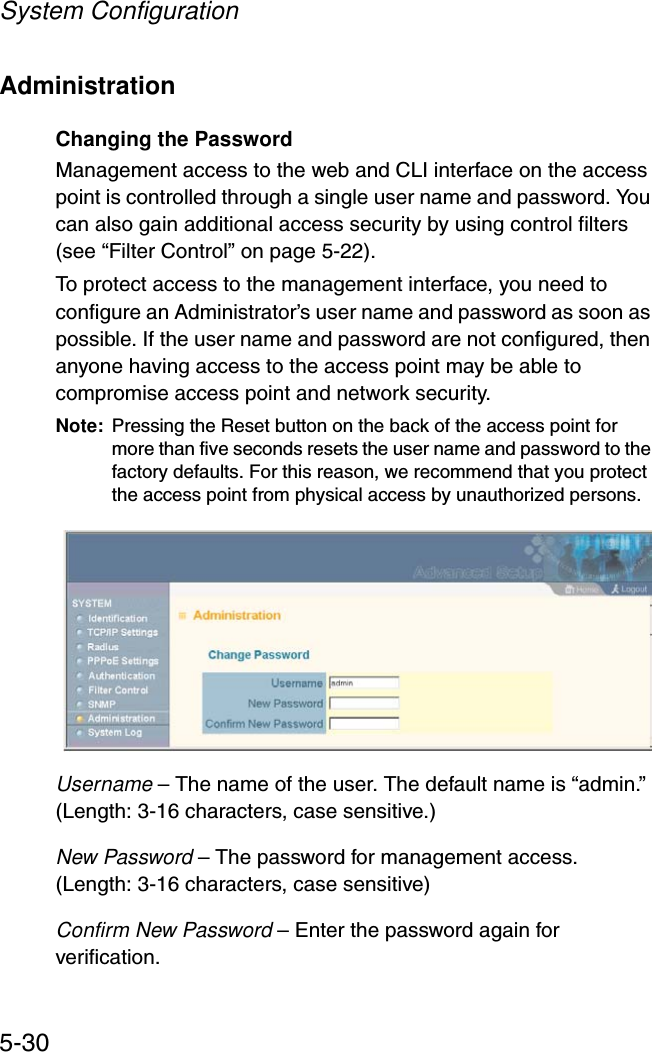 System Configuration5-30AdministrationChanging the PasswordManagement access to the web and CLI interface on the access point is controlled through a single user name and password. You can also gain additional access security by using control filters (see “Filter Control” on page 5-22). To protect access to the management interface, you need to configure an Administrator’s user name and password as soon as possible. If the user name and password are not configured, then anyone having access to the access point may be able to compromise access point and network security. Note: Pressing the Reset button on the back of the access point for more than five seconds resets the user name and password to the factory defaults. For this reason, we recommend that you protect the access point from physical access by unauthorized persons.Username – The name of the user. The default name is “admin.” (Length: 3-16 characters, case sensitive.)New Password – The password for management access. (Length: 3-16 characters, case sensitive) Confirm New Password – Enter the password again for verification.