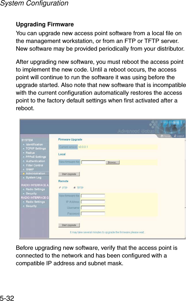 System Configuration5-32Upgrading FirmwareYou can upgrade new access point software from a local file on the management workstation, or from an FTP or TFTP server. New software may be provided periodically from your distributor. After upgrading new software, you must reboot the access point to implement the new code. Until a reboot occurs, the access point will continue to run the software it was using before the upgrade started. Also note that new software that is incompatible with the current configuration automatically restores the access point to the factory default settings when first activated after a reboot.Before upgrading new software, verify that the access point is connected to the network and has been configured with a compatible IP address and subnet mask.