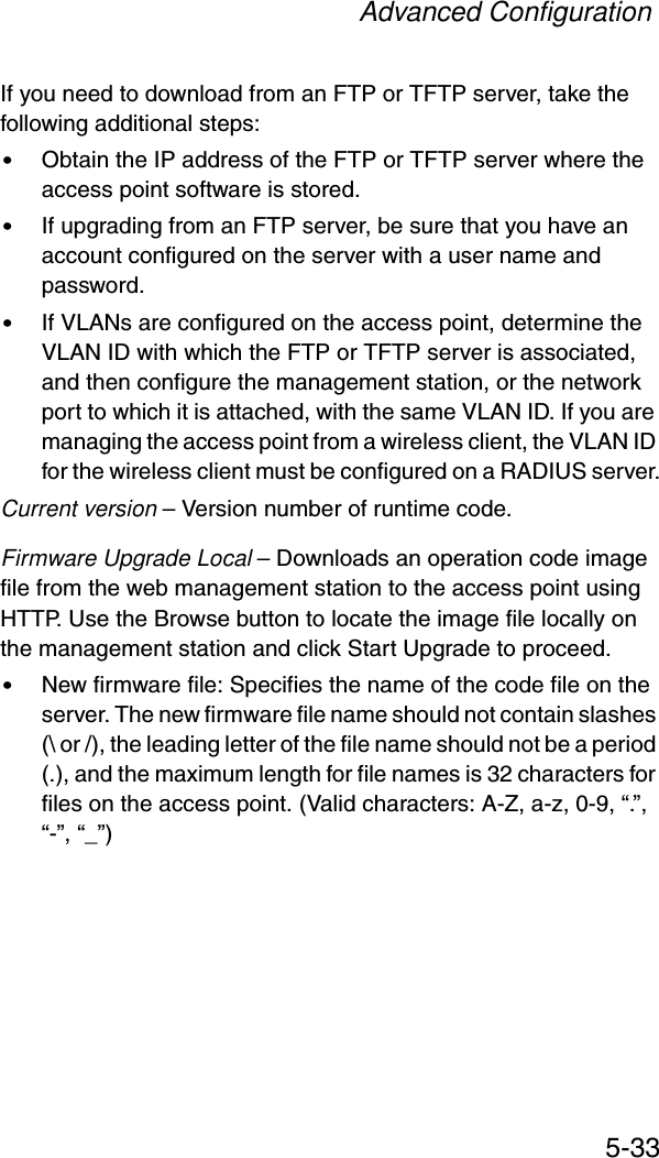 Advanced Configuration5-33If you need to download from an FTP or TFTP server, take the following additional steps:•Obtain the IP address of the FTP or TFTP server where the access point software is stored.•If upgrading from an FTP server, be sure that you have an account configured on the server with a user name and password.•If VLANs are configured on the access point, determine the VLAN ID with which the FTP or TFTP server is associated, and then configure the management station, or the network port to which it is attached, with the same VLAN ID. If you are managing the access point from a wireless client, the VLAN ID for the wireless client must be configured on a RADIUS server.Current version – Version number of runtime code.Firmware Upgrade Local – Downloads an operation code image file from the web management station to the access point using HTTP. Use the Browse button to locate the image file locally on the management station and click Start Upgrade to proceed.•New firmware file: Specifies the name of the code file on the server. The new firmware file name should not contain slashes (\ or /), the leading letter of the file name should not be a period (.), and the maximum length for file names is 32 characters for files on the access point. (Valid characters: A-Z, a-z, 0-9, “.”, “-”, “_”)