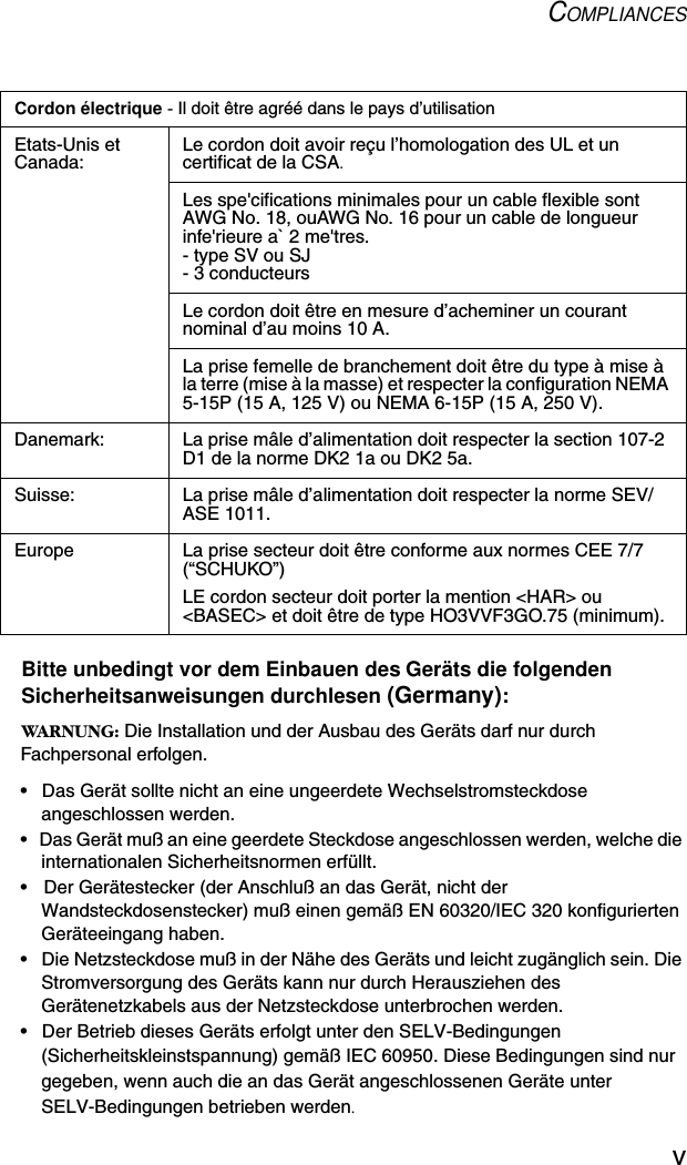 COMPLIANCESvBitte unbedingt vor dem Einbauen des Geräts die folgenden Sicherheitsanweisungen durchlesen (Germany):WARNUNG: Die Installation und der Ausbau des Geräts darf nur durch Fachpersonal erfolgen.•  Das Gerät sollte nicht an eine ungeerdete Wechselstromsteckdose angeschlossen werden.•  Das Gerät muß an eine geerdete Steckdose angeschlossen werden, welche die internationalen Sicherheitsnormen erfüllt.•  Der Gerätestecker (der Anschluß an das Gerät, nicht der Wandsteckdosenstecker) muß einen gemäß EN 60320/IEC 320 konfigurierten Geräteeingang haben.•  Die Netzsteckdose muß in der Nähe des Geräts und leicht zugänglich sein. Die Stromversorgung des Geräts kann nur durch Herausziehen des Gerätenetzkabels aus der Netzsteckdose unterbrochen werden.•  Der Betrieb dieses Geräts erfolgt unter den SELV-Bedingungen (Sicherheitskleinstspannung) gemäß IEC 60950. Diese Bedingungen sind nur gegeben, wenn auch die an das Gerät angeschlossenen Geräte unter SELV-Bedingungen betrieben werden.Cordon électrique - Il doit être agréé dans le pays d’utilisationEtats-Unis et Canada: Le cordon doit avoir reçu l’homologation des UL et un certificat de la CSA.Les spe&apos;cifications minimales pour un cable flexible sont AWG No. 18, ouAWG No. 16 pour un cable de longueur infe&apos;rieure a` 2 me&apos;tres.- type SV ou SJ- 3 conducteursLe cordon doit être en mesure d’acheminer un courant nominal d’au moins 10 A.La prise femelle de branchement doit être du type à mise à la terre (mise à la masse) et respecter la configuration NEMA 5-15P (15 A, 125 V) ou NEMA 6-15P (15 A, 250 V).Danemark: La prise mâle d’alimentation doit respecter la section 107-2 D1 de la norme DK2 1a ou DK2 5a.Suisse: La prise mâle d’alimentation doit respecter la norme SEV/ASE 1011.Europe La prise secteur doit être conforme aux normes CEE 7/7 (“SCHUKO”)LE cordon secteur doit porter la mention &lt;HAR&gt; ou &lt;BASEC&gt; et doit être de type HO3VVF3GO.75 (minimum).