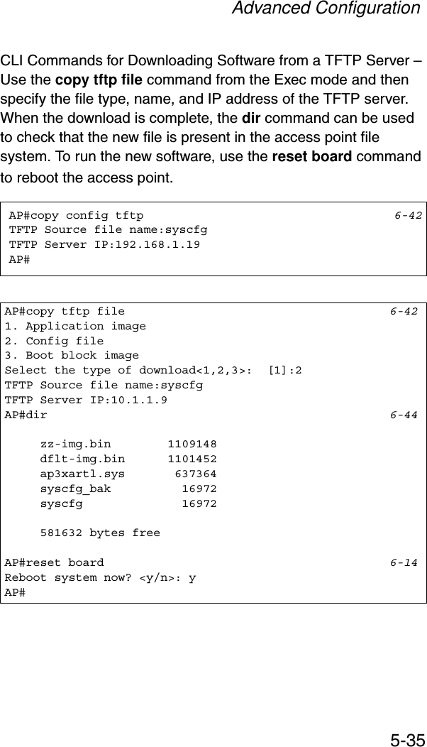 Advanced Configuration5-35CLI Commands for Downloading Software from a TFTP Server – Use the copy tftp file command from the Exec mode and then specify the file type, name, and IP address of the TFTP server. When the download is complete, the dir command can be used to check that the new file is present in the access point file system. To run the new software, use the reset board command to reboot the access point.AP#copy config tftp 6-42TFTP Source file name:syscfgTFTP Server IP:192.168.1.19AP#AP#copy tftp file 6-421. Application image2. Config file3. Boot block imageSelect the type of download&lt;1,2,3&gt;:  [1]:2TFTP Source file name:syscfgTFTP Server IP:10.1.1.9AP#dir 6-44     zz-img.bin        1109148     dflt-img.bin      1101452     ap3xartl.sys       637364     syscfg_bak          16972     syscfg              16972     581632 bytes freeAP#reset board 6-14Reboot system now? &lt;y/n&gt;: yAP#