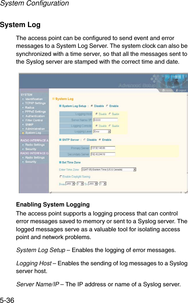 System Configuration5-36System Log The access point can be configured to send event and error messages to a System Log Server. The system clock can also be synchronized with a time server, so that all the messages sent to the Syslog server are stamped with the correct time and date.Enabling System LoggingThe access point supports a logging process that can control error messages saved to memory or sent to a Syslog server. The logged messages serve as a valuable tool for isolating access point and network problems.System Log Setup – Enables the logging of error messages.Logging Host – Enables the sending of log messages to a Syslog server host.Server Name/IP – The IP address or name of a Syslog server.