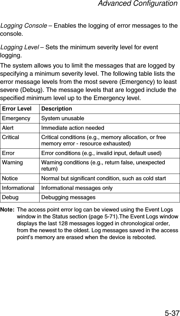 Advanced Configuration5-37Logging Console – Enables the logging of error messages to the console.Logging Level – Sets the minimum severity level for event logging.The system allows you to limit the messages that are logged by specifying a minimum severity level. The following table lists the error message levels from the most severe (Emergency) to least severe (Debug). The message levels that are logged include the specified minimum level up to the Emergency level. Note: The access point error log can be viewed using the Event Logs window in the Status section (page 5-71).The Event Logs window displays the last 128 messages logged in chronological order, from the newest to the oldest. Log messages saved in the access point’s memory are erased when the device is rebooted.Error Level DescriptionEmergency System unusableAlert Immediate action neededCritical Critical conditions (e.g., memory allocation, or free memory error - resource exhausted)Error  Error conditions (e.g., invalid input, default used)Warning Warning conditions (e.g., return false, unexpected return)Notice Normal but significant condition, such as cold start Informational Informational messages onlyDebug Debugging messages