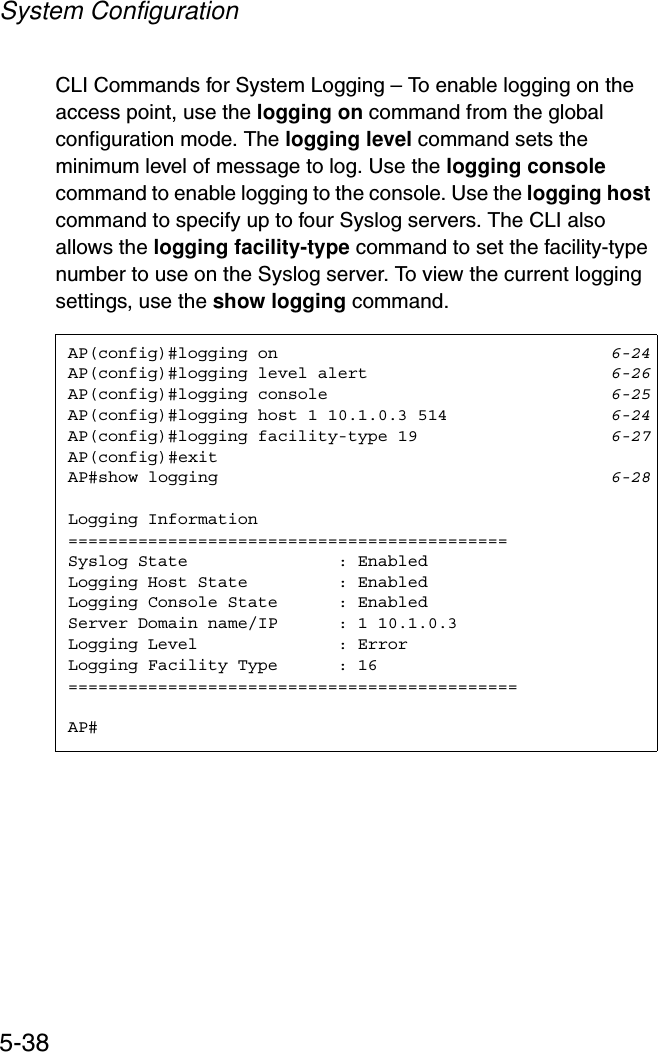 System Configuration5-38CLI Commands for System Logging – To enable logging on the access point, use the logging on command from the global configuration mode. The logging level command sets the minimum level of message to log. Use the logging consolecommand to enable logging to the console. Use the logging hostcommand to specify up to four Syslog servers. The CLI also allows the logging facility-type command to set the facility-type number to use on the Syslog server. To view the current logging settings, use the show logging command.AP(config)#logging on 6-24AP(config)#logging level alert 6-26AP(config)#logging console 6-25AP(config)#logging host 1 10.1.0.3 514 6-24AP(config)#logging facility-type 19 6-27AP(config)#exitAP#show logging 6-28Logging Information============================================Syslog State               : EnabledLogging Host State         : EnabledLogging Console State      : EnabledServer Domain name/IP      : 1 10.1.0.3Logging Level              : ErrorLogging Facility Type      : 16=============================================AP#