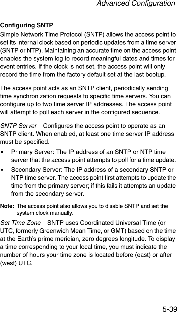 Advanced Configuration5-39Configuring SNTPSimple Network Time Protocol (SNTP) allows the access point to set its internal clock based on periodic updates from a time server (SNTP or NTP). Maintaining an accurate time on the access point enables the system log to record meaningful dates and times for event entries. If the clock is not set, the access point will only record the time from the factory default set at the last bootup.The access point acts as an SNTP client, periodically sending time synchronization requests to specific time servers. You can configure up to two time server IP addresses. The access point will attempt to poll each server in the configured sequence.SNTP Server – Configures the access point to operate as an SNTP client. When enabled, at least one time server IP address must be specified.•Primary Server: The IP address of an SNTP or NTP time server that the access point attempts to poll for a time update. •Secondary Server: The IP address of a secondary SNTP or NTP time server. The access point first attempts to update the time from the primary server; if this fails it attempts an update from the secondary server.Note: The access point also allows you to disable SNTP and set the system clock manually. Set Time Zone – SNTP uses Coordinated Universal Time (or UTC, formerly Greenwich Mean Time, or GMT) based on the time at the Earth’s prime meridian, zero degrees longitude. To display a time corresponding to your local time, you must indicate the number of hours your time zone is located before (east) or after (west) UTC.