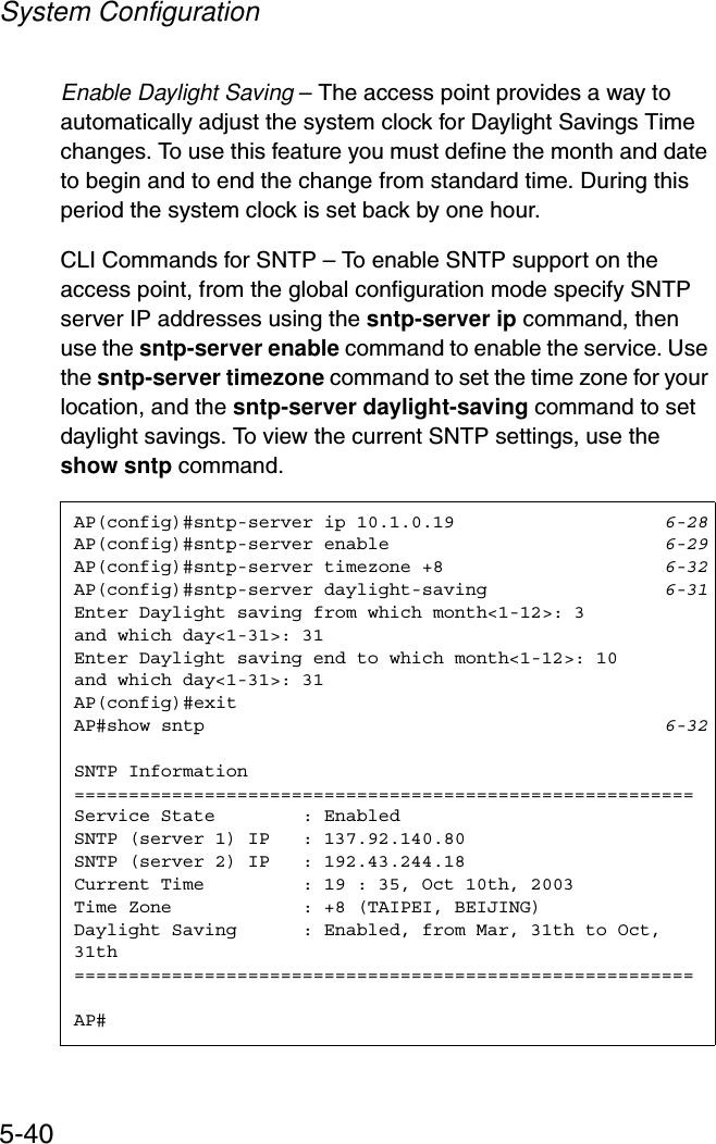 System Configuration5-40Enable Daylight Saving – The access point provides a way to automatically adjust the system clock for Daylight Savings Time changes. To use this feature you must define the month and date to begin and to end the change from standard time. During this period the system clock is set back by one hour.CLI Commands for SNTP – To enable SNTP support on the access point, from the global configuration mode specify SNTP server IP addresses using the sntp-server ip command, then use the sntp-server enable command to enable the service. Use the sntp-server timezone command to set the time zone for your location, and the sntp-server daylight-saving command to set daylight savings. To view the current SNTP settings, use the show sntp command.AP(config)#sntp-server ip 10.1.0.19 6-28AP(config)#sntp-server enable 6-29AP(config)#sntp-server timezone +8 6-32AP(config)#sntp-server daylight-saving 6-31Enter Daylight saving from which month&lt;1-12&gt;: 3and which day&lt;1-31&gt;: 31Enter Daylight saving end to which month&lt;1-12&gt;: 10and which day&lt;1-31&gt;: 31AP(config)#exitAP#show sntp 6-32SNTP Information=========================================================Service State        : EnabledSNTP (server 1) IP   : 137.92.140.80SNTP (server 2) IP   : 192.43.244.18Current Time         : 19 : 35, Oct 10th, 2003Time Zone            : +8 (TAIPEI, BEIJING)Daylight Saving      : Enabled, from Mar, 31th to Oct, 31th=========================================================AP#