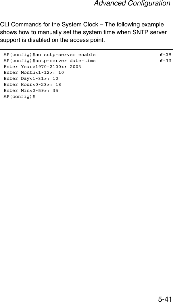 Advanced Configuration5-41CLI Commands for the System Clock – The following example shows how to manually set the system time when SNTP server support is disabled on the access point.AP(config)#no sntp-server enable 6-29AP(config)#sntp-server date-time 6-30Enter Year&lt;1970-2100&gt;: 2003Enter Month&lt;1-12&gt;: 10Enter Day&lt;1-31&gt;: 10Enter Hour&lt;0-23&gt;: 18Enter Min&lt;0-59&gt;: 35AP(config)#