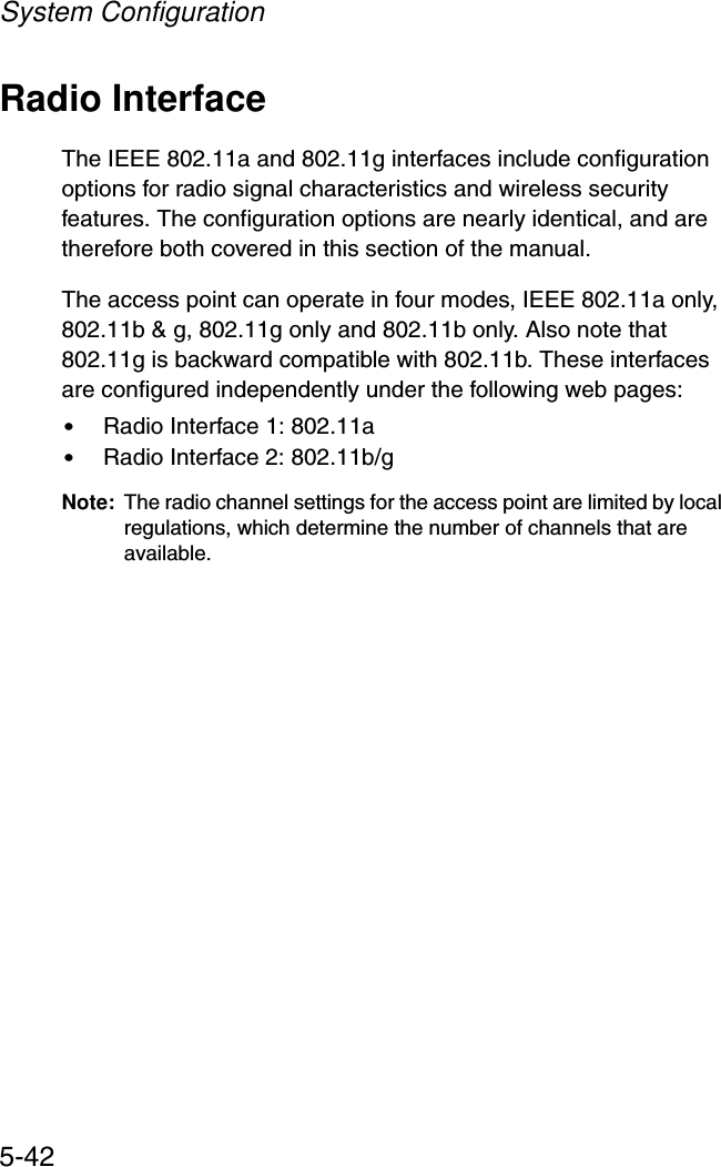 System Configuration5-42Radio InterfaceThe IEEE 802.11a and 802.11g interfaces include configuration options for radio signal characteristics and wireless security features. The configuration options are nearly identical, and are therefore both covered in this section of the manual. The access point can operate in four modes, IEEE 802.11a only, 802.11b &amp; g, 802.11g only and 802.11b only. Also note that 802.11g is backward compatible with 802.11b. These interfaces are configured independently under the following web pages:•Radio Interface 1: 802.11a •Radio Interface 2: 802.11b/g Note: The radio channel settings for the access point are limited by local regulations, which determine the number of channels that are available.