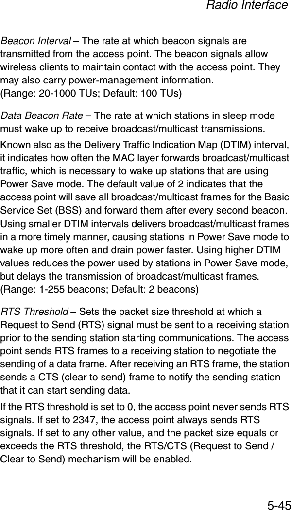 Radio Interface5-45Beacon Interval – The rate at which beacon signals are transmitted from the access point. The beacon signals allow wireless clients to maintain contact with the access point. They may also carry power-management information. (Range: 20-1000 TUs; Default: 100 TUs)Data Beacon Rate – The rate at which stations in sleep mode must wake up to receive broadcast/multicast transmissions. Known also as the Delivery Traffic Indication Map (DTIM) interval, it indicates how often the MAC layer forwards broadcast/multicast traffic, which is necessary to wake up stations that are using Power Save mode. The default value of 2 indicates that the access point will save all broadcast/multicast frames for the Basic Service Set (BSS) and forward them after every second beacon. Using smaller DTIM intervals delivers broadcast/multicast frames in a more timely manner, causing stations in Power Save mode to wake up more often and drain power faster. Using higher DTIM values reduces the power used by stations in Power Save mode, but delays the transmission of broadcast/multicast frames.(Range: 1-255 beacons; Default: 2 beacons)RTS Threshold – Sets the packet size threshold at which a Request to Send (RTS) signal must be sent to a receiving station prior to the sending station starting communications. The access point sends RTS frames to a receiving station to negotiate the sending of a data frame. After receiving an RTS frame, the station sends a CTS (clear to send) frame to notify the sending station that it can start sending data. If the RTS threshold is set to 0, the access point never sends RTS signals. If set to 2347, the access point always sends RTS signals. If set to any other value, and the packet size equals or exceeds the RTS threshold, the RTS/CTS (Request to Send / Clear to Send) mechanism will be enabled. 