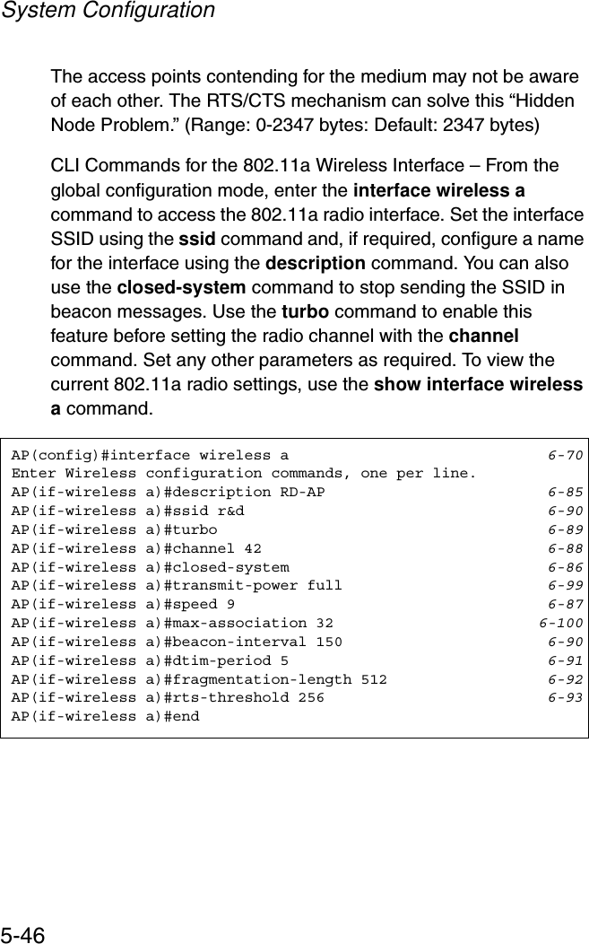 System Configuration5-46The access points contending for the medium may not be aware of each other. The RTS/CTS mechanism can solve this “Hidden Node Problem.” (Range: 0-2347 bytes: Default: 2347 bytes)CLI Commands for the 802.11a Wireless Interface – From the global configuration mode, enter the interface wireless acommand to access the 802.11a radio interface. Set the interface SSID using the ssid command and, if required, configure a name for the interface using the description command. You can also use the closed-system command to stop sending the SSID in beacon messages. Use the turbo command to enable this feature before setting the radio channel with the channelcommand. Set any other parameters as required. To view the current 802.11a radio settings, use the show interface wireless a command.AP(config)#interface wireless a 6-70Enter Wireless configuration commands, one per line.AP(if-wireless a)#description RD-AP 6-85AP(if-wireless a)#ssid r&amp;d 6-90AP(if-wireless a)#turbo 6-89AP(if-wireless a)#channel 42 6-88AP(if-wireless a)#closed-system 6-86AP(if-wireless a)#transmit-power full 6-99AP(if-wireless a)#speed 9 6-87AP(if-wireless a)#max-association 32 6-100AP(if-wireless a)#beacon-interval 150 6-90AP(if-wireless a)#dtim-period 5 6-91AP(if-wireless a)#fragmentation-length 512 6-92AP(if-wireless a)#rts-threshold 256 6-93AP(if-wireless a)#end